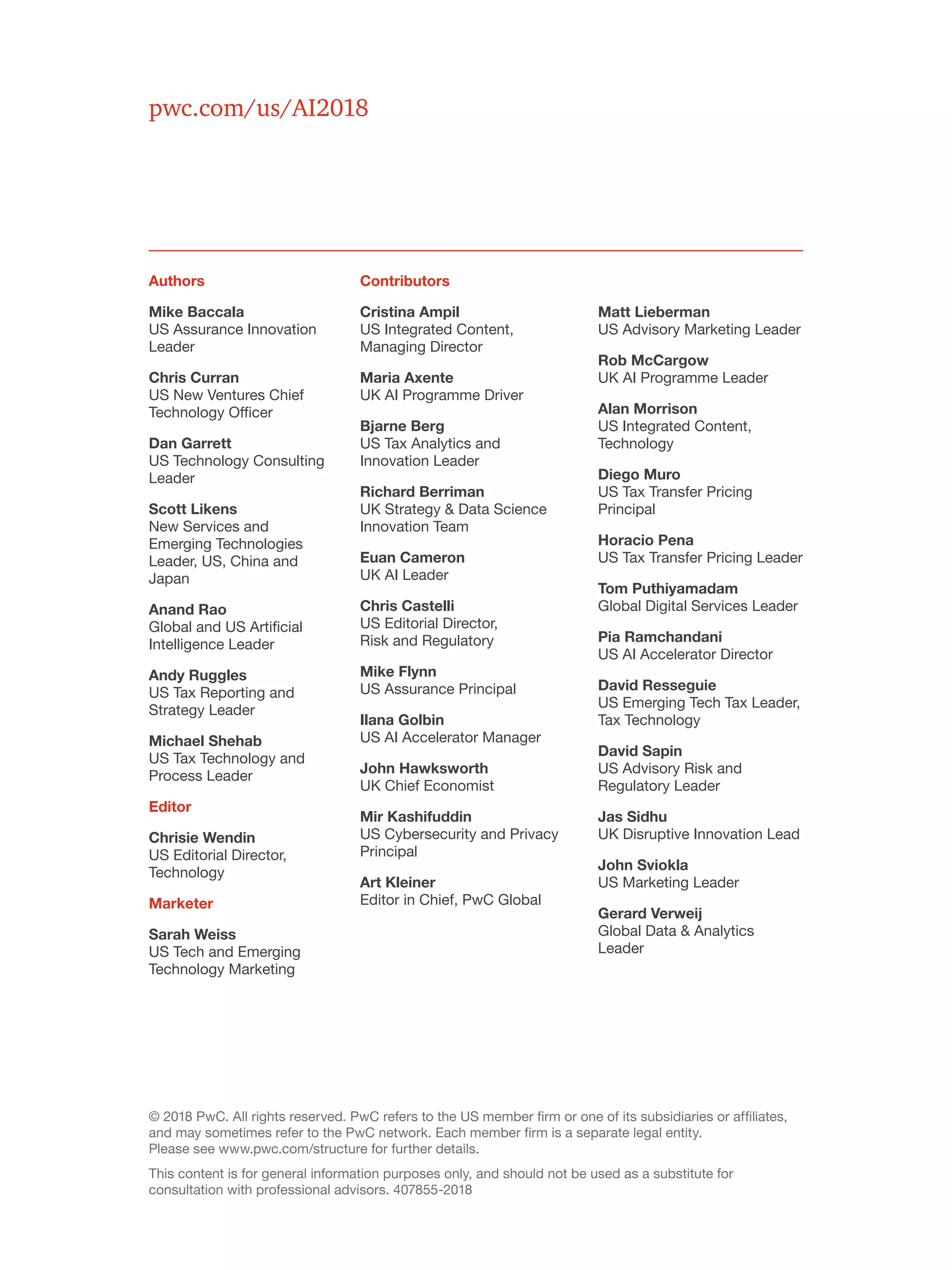© 2018 PwC. All rights reserved. PwC refers to the US member firm or one of its subsidiaries or affiliates,
and may sometimes refer to the PwC network. Each member firm is a separate legal entity.
Please see www.pwc.com/structure for further details.
This content is for general information purposes only, and should not be used as a substitute for
consultation with professional advisors. 407855-2018
pwc.com/us/AI2018
Authors
Mike Baccala
US Assurance Innovation
Leader
Chris Curran
US New Ventures Chief
Technology Officer
Dan Garrett
US Technology Consulting
Leader
Scott Likens
New Services and
Emerging Technologies
Leader, US, China and
Japan
Anand Rao
Global and US Artificial
Intelligence Leader
Andy Ruggles
US Tax Reporting and
Strategy Leader
Michael Shehab
US Tax Technology and
Process Leader
Editor
Chrisie Wendin
US Editorial Director,
Technology
Marketer
Sarah Weiss
US Tech and Emerging
Technology Marketing
Contributors
Cristina Ampil
US Integrated Content,
Managing Director
Maria Axente
UK AI Programme Driver
Bjarne Berg
US Tax Analytics and
Innovation Leader
Richard Berriman
UK Strategy & Data Science
Innovation Team
Euan Cameron
UK AI Leader
Chris Castelli
US Editorial Director,
Risk and Regulatory
Mike Flynn
US Assurance Principal
Ilana Golbin
US AI Accelerator Manager
John Hawksworth
UK Chief Economist
Mir Kashifuddin
US Cybersecurity and Privacy
Principal
Art Kleiner
Editor in Chief, PwC Global
Matt Lieberman
US Advisory Marketing Leader
Rob McCargow
UK AI Programme Leader
Alan Morrison
US Integrated Content,
Technology
Diego Muro
US Tax Transfer Pricing
Principal
Horacio Pena
US Tax Transfer Pricing Leader
Tom Puthiyamadam
Global Digital Services Leader
Pia Ramchandani
US AI Accelerator Director
David Resseguie
US Emerging Tech Tax Leader,
Tax Technology
David Sapin
US Advisory Risk and
Regulatory Leader
Jas Sidhu
UK Disruptive Innovation Lead
John Sviokla
US Marketing Leader
Gerard Verweij
Global Data & Analytics
Leader
 