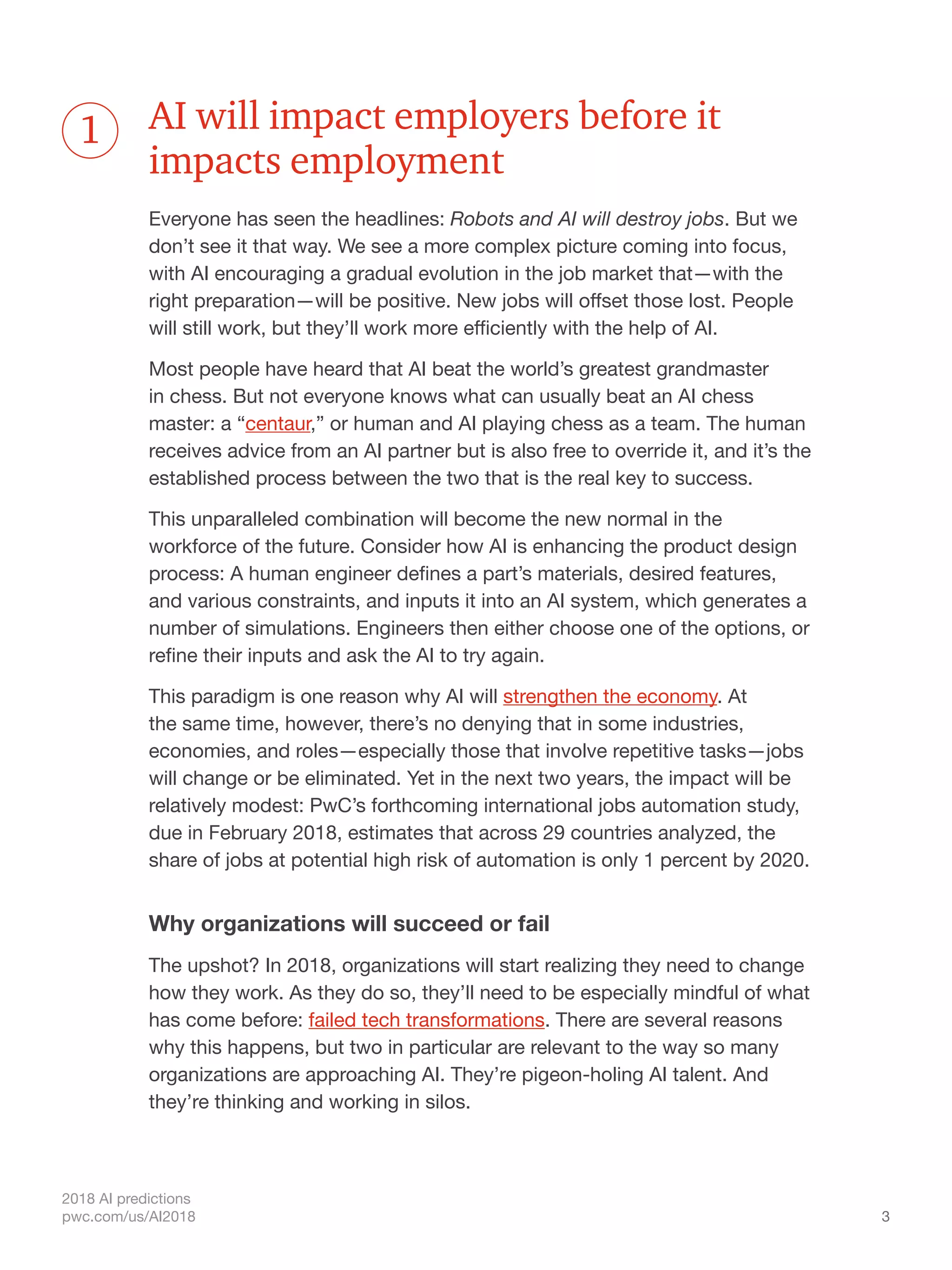 3
2018 AI predictions
pwc.com/us/AI2018
AI will impact employers before it
impacts employment
Everyone has seen the headlines: Robots and AI will destroy jobs. But we
don’t see it that way. We see a more complex picture coming into focus,
with AI encouraging a gradual evolution in the job market that—with the
right preparation—will be positive. New jobs will offset those lost. People
will still work, but they’ll work more efficiently with the help of AI.
Most people have heard that AI beat the world’s greatest grandmaster
in chess. But not everyone knows what can usually beat an AI chess
master: a “centaur,” or human and AI playing chess as a team. The human
receives advice from an AI partner but is also free to override it, and it’s the
established process between the two that is the real key to success.
This unparalleled combination will become the new normal in the
workforce of the future. Consider how AI is enhancing the product design
process: A human engineer defines a part’s materials, desired features,
and various constraints, and inputs it into an AI system, which generates a
number of simulations. Engineers then either choose one of the options, or
refine their inputs and ask the AI to try again.
This paradigm is one reason why AI will strengthen the economy. At
the same time, however, there’s no denying that in some industries,
economies, and roles—especially those that involve repetitive tasks—jobs
will change or be eliminated. Yet in the next two years, the impact will be
relatively modest: PwC’s forthcoming international jobs automation study,
due in February 2018, estimates that across 29 countries analyzed, the
share of jobs at potential high risk of automation is only 1 percent by 2020.
Why organizations will succeed or fail
The upshot? In 2018, organizations will start realizing they need to change
how they work. As they do so, they’ll need to be especially mindful of what
has come before: failed tech transformations. There are several reasons
why this happens, but two in particular are relevant to the way so many
organizations are approaching AI. They’re pigeon-holing AI talent. And
they’re thinking and working in silos.
1
 