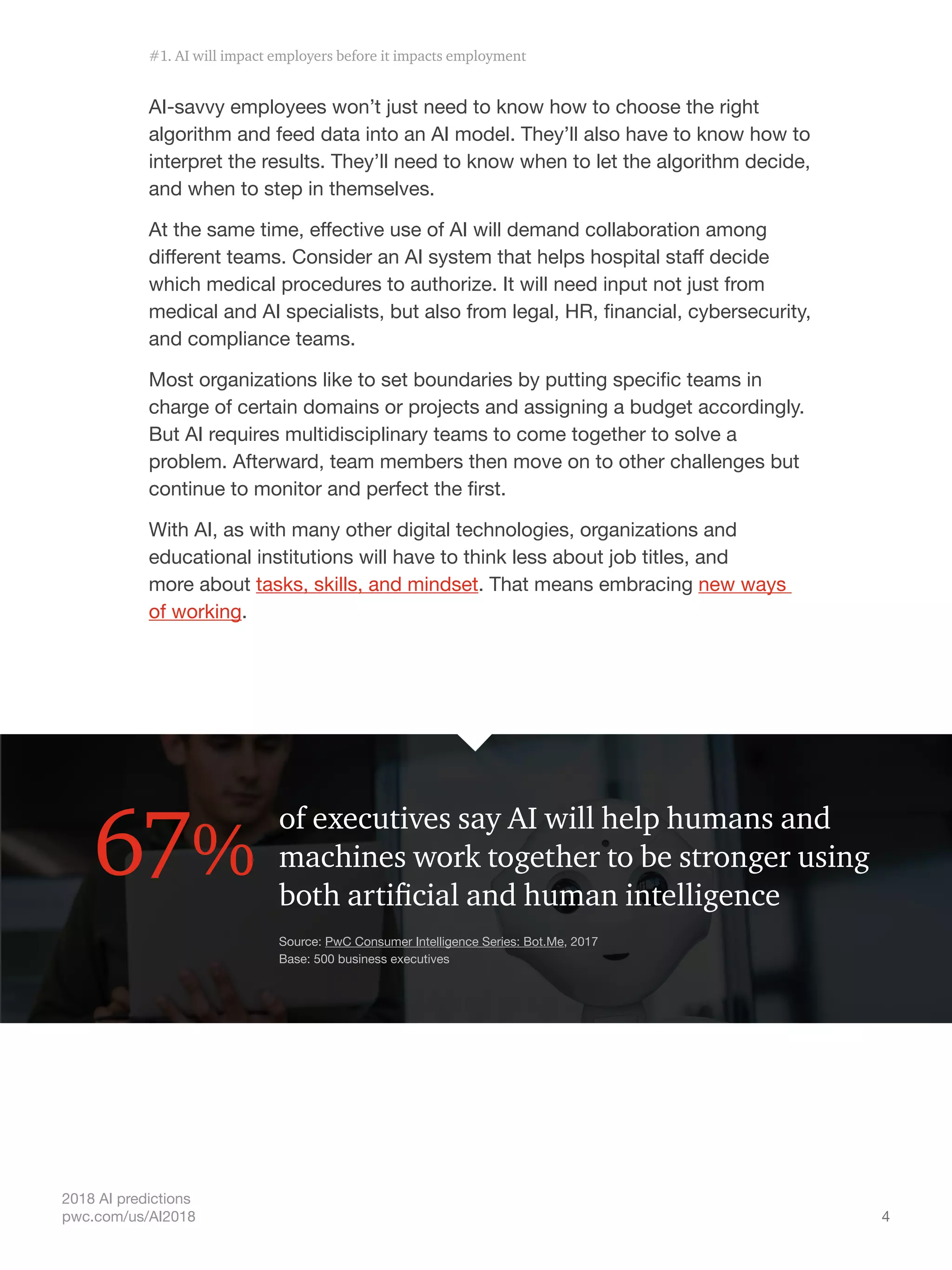 4
2018 AI predictions
pwc.com/us/AI2018
AI-savvy employees won’t just need to know how to choose the right
algorithm and feed data into an AI model. They’ll also have to know how to
interpret the results. They’ll need to know when to let the algorithm decide,
and when to step in themselves.
At the same time, effective use of AI will demand collaboration among
different teams. Consider an AI system that helps hospital staff decide
which medical procedures to authorize. It will need input not just from
medical and AI specialists, but also from legal, HR, financial, cybersecurity,
and compliance teams.
Most organizations like to set boundaries by putting specific teams in
charge of certain domains or projects and assigning a budget accordingly.
But AI requires multidisciplinary teams to come together to solve a
problem. Afterward, team members then move on to other challenges but
continue to monitor and perfect the first.
With AI, as with many other digital technologies, organizations and
educational institutions will have to think less about job titles, and
more about tasks, skills, and mindset. That means embracing new ways
of working.
of executives say AI will help humans and
machines work together to be stronger using
both artificial and human intelligence
67%
Source: PwC Consumer Intelligence Series: Bot.Me, 2017
Base: 500 business executives
#1. AI will impact employers before it impacts employment
 