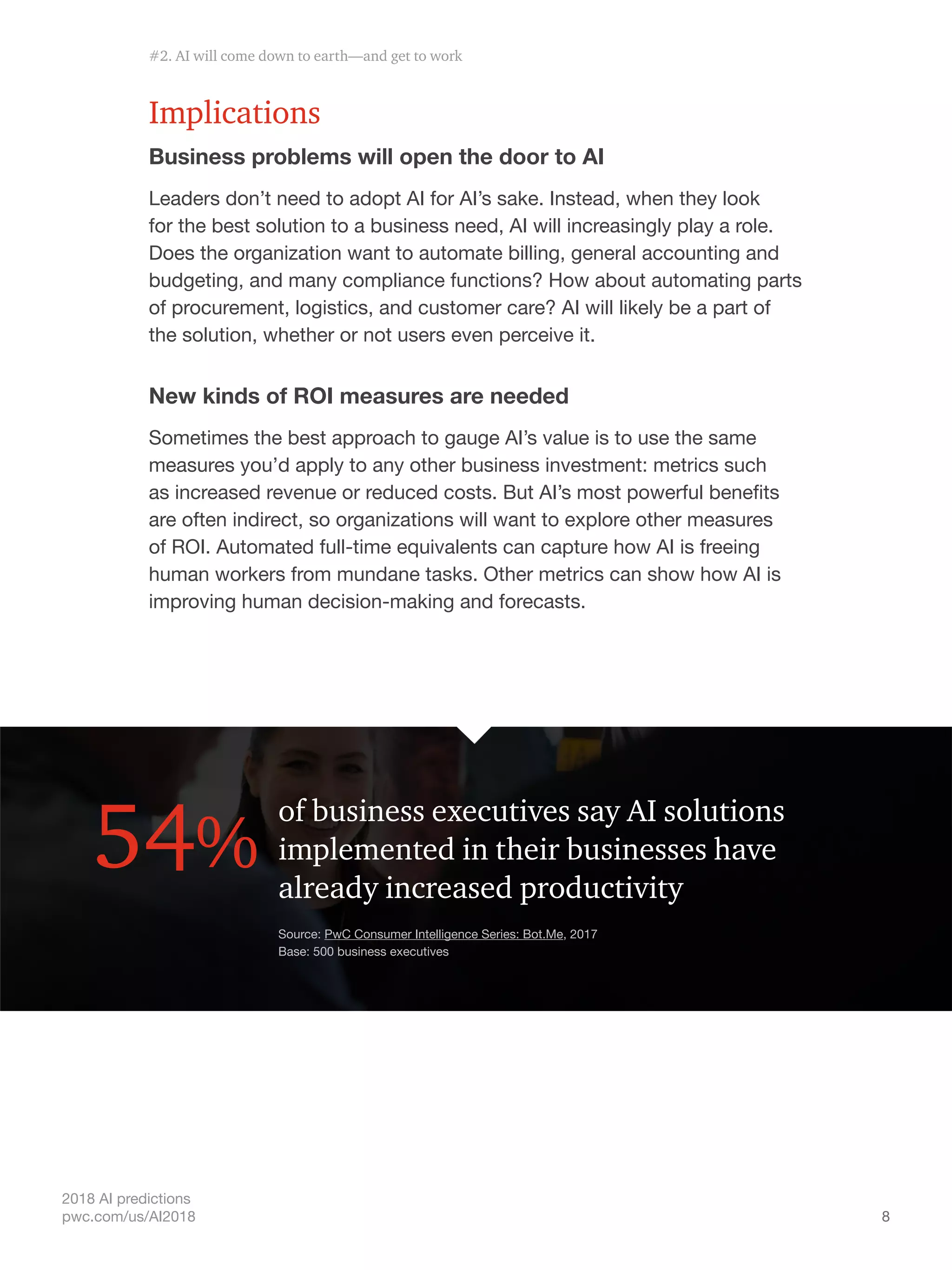 8
2018 AI predictions
pwc.com/us/AI2018
Implications
Business problems will open the door to AI
Leaders don’t need to adopt AI for AI’s sake. Instead, when they look
for the best solution to a business need, AI will increasingly play a role.
Does the organization want to automate billing, general accounting and
budgeting, and many compliance functions? How about automating parts
of procurement, logistics, and customer care? AI will likely be a part of
the solution, whether or not users even perceive it.
New kinds of ROI measures are needed
Sometimes the best approach to gauge AI’s value is to use the same
measures you’d apply to any other business investment: metrics such
as increased revenue or reduced costs. But AI’s most powerful benefits
are often indirect, so organizations will want to explore other measures
of ROI. Automated full-time equivalents can capture how AI is freeing
human workers from mundane tasks. Other metrics can show how AI is
improving human decision-making and forecasts.
of business executives say AI solutions
implemented in their businesses have
already increased productivity
54%
Source: PwC Consumer Intelligence Series: Bot.Me, 2017
Base: 500 business executives
#2. AI will come down to earth—and get to work
 