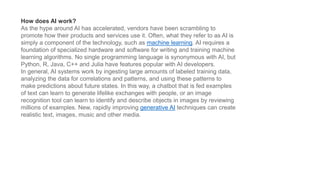 How does AI work?
As the hype around AI has accelerated, vendors have been scrambling to
promote how their products and services use it. Often, what they refer to as AI is
simply a component of the technology, such as machine learning. AI requires a
foundation of specialized hardware and software for writing and training machine
learning algorithms. No single programming language is synonymous with AI, but
Python, R, Java, C++ and Julia have features popular with AI developers.
In general, AI systems work by ingesting large amounts of labeled training data,
analyzing the data for correlations and patterns, and using these patterns to
make predictions about future states. In this way, a chatbot that is fed examples
of text can learn to generate lifelike exchanges with people, or an image
recognition tool can learn to identify and describe objects in images by reviewing
millions of examples. New, rapidly improving generative AI techniques can create
realistic text, images, music and other media.
 