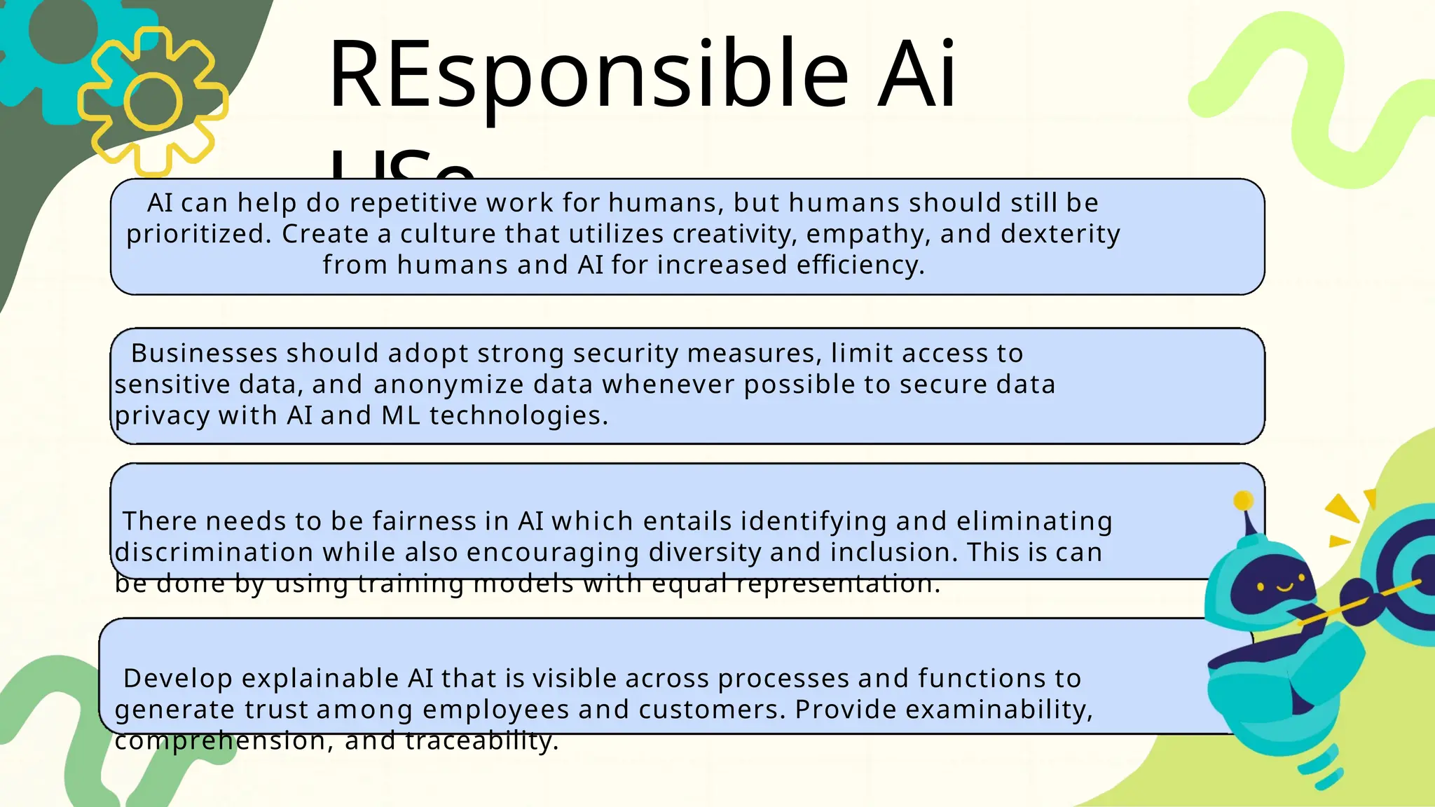 REsponsible Ai
USe
AI can help do repetitive work for humans, but humans should still be
prioritized. Create a culture that utilizes creativity, empathy, and dexterity
from humans and AI for increased efficiency.
Businesses should adopt strong security measures, limit access to
sensitive data, and anonymize data whenever possible to secure data
privacy with AI and ML technologies.
There needs to be fairness in AI which entails identifying and eliminating
discrimination while also encouraging diversity and inclusion. This is can
be done by using training models with equal representation.
Develop explainable AI that is visible across processes and functions to
generate trust among employees and customers. Provide examinability,
comprehension, and traceability.
 