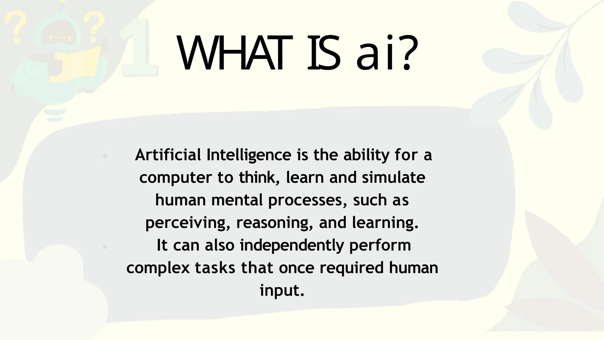 Artificial Intelligence is the ability for a
computer to think, learn and simulate
human mental processes, such as
perceiving, reasoning, and learning.
It can also independently perform
complex tasks that once required human
input.
WHAT IS ai?
 