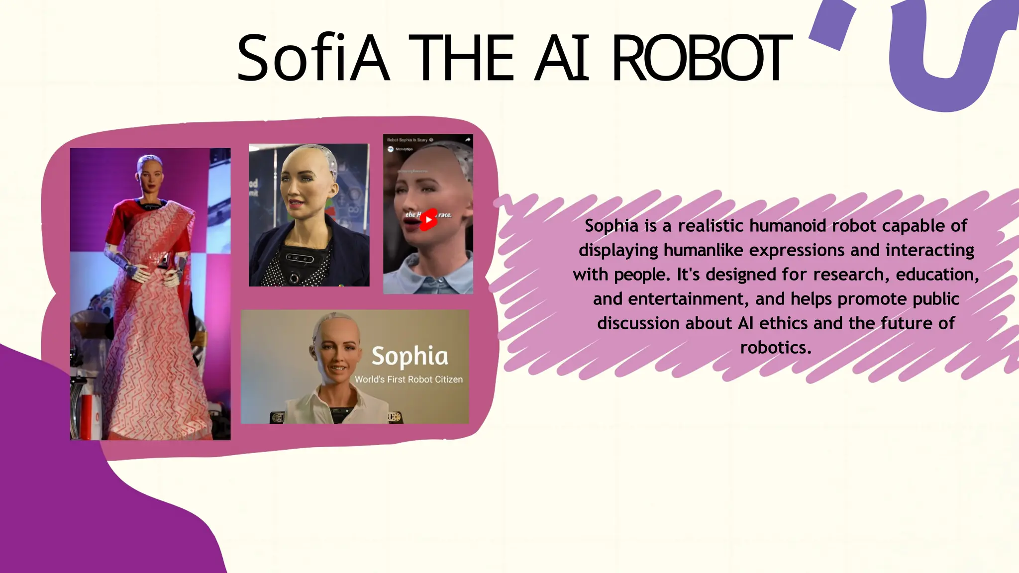 SofiA THE AI ROBOT
Sophia is a realistic humanoid robot capable of
displaying humanlike expressions and interacting
with people. It's designed for research, education,
and entertainment, and helps promote public
discussion about AI ethics and the future of
robotics.
 