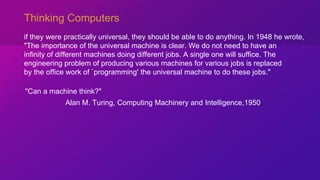 Thinking Computers
if they were practically universal, they should be able to do anything. In 1948 he wrote,
"The importance of the universal machine is clear. We do not need to have an
infinity of different machines doing different jobs. A single one will suffice. The
engineering problem of producing various machines for various jobs is replaced
by the office work of `programming' the universal machine to do these jobs."
Alan M. Turing, Computing Machinery and Intelligence,1950,
"Can a machine think?"
 