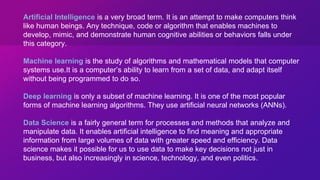 Artificial Intelligence is a very broad term. It is an attempt to make computers think
like human beings. Any technique, code or algorithm that enables machines to
develop, mimic, and demonstrate human cognitive abilities or behaviors falls under
this category.
Machine learning is the study of algorithms and mathematical models that computer
systems use.It is a computer’s ability to learn from a set of data, and adapt itself
without being programmed to do so.
Deep learning is only a subset of machine learning. It is one of the most popular
forms of machine learning algorithms. They use artificial neural networks (ANNs).
Data Science is a fairly general term for processes and methods that analyze and
manipulate data. It enables artificial intelligence to find meaning and appropriate
information from large volumes of data with greater speed and efficiency. Data
science makes it possible for us to use data to make key decisions not just in
business, but also increasingly in science, technology, and even politics.
 