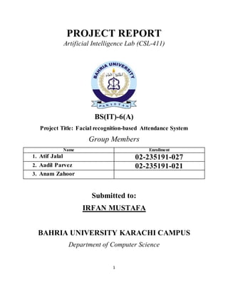 1
PROJECT REPORT
Artificial Intelligence Lab (CSL-411)
BS(IT)-6(A)
Project Title: Facial recognition-based Attendance System
Group Members
Name Enrollment
1. Atif Jalal 02-235191-027
2. Aadil Parvez 02-235191-021
3. Anam Zahoor
Submitted to:
IRFAN MUSTAFA
BAHRIA UNIVERSITY KARACHI CAMPUS
Department of Computer Science
 
