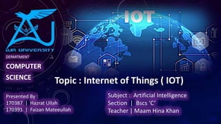 DEPARTMENT
COMPUTER
SCIENCE
Topic : Internet of Things ( IOT)
Presented By :
170387 | Hazrat Ullah
170391 | Faizan Mateeullah
Subject : Artificial Intelligence
Section | Bscs ‘C’
Teacher | Maam Hina Khan
 