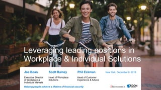 Helping people achieve a lifetime of financial security
Leveraging leading positions in
Workplace & Individual Solutions
New York, December 6, 2018Joe Boan Scott Ramey Phil Eckman
Executive Director
of Workplace &
Individual Markets
Head of Workplace
Solutions
Head of Customer
Experience & Advice
 