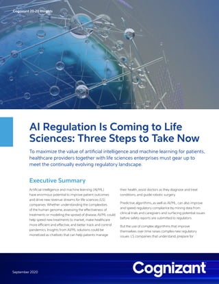 Cognizant 20-20 Insights
September 2020
AI Regulation Is Coming to Life
Sciences: Three Steps to Take Now
To maximize the value of artificial intelligence and machine learning for patients,
healthcare providers together with life sciences enterprises must gear up to
meet the continually evolving regulatory landscape.
Executive Summary
Artificial intelligence and machine learning (AI/ML)
have enormous potential to improve patient outcomes
and drive new revenue streams for life sciences (LS)
companies. Whether understanding the complexities
of the human genome, assessing the effectiveness of
treatments or modeling the spread of disease, AI/ML could
help speed new treatments to market, make healthcare
more efficient and effective, and better track and control
pandemics. Insights from AI/ML solutions could be
monetized as chatbots that can help patients manage
their health, assist doctors as they diagnose and treat
conditions, and guide robotic surgery.
Predictive algorithms, as well as AI/ML, can also improve
and speed regulatory compliance by mining data from
clinical trials and caregivers and surfacing potential issues
before safety reports are submitted to regulators.
But the use of complex algorithms that improve
themselves over time raises complex new regulatory
issues. LS companies that understand, prepare for
 