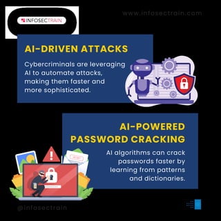 AI-DRIVEN ATTACKS
www.infosectrain.com
@infosectrain
#
l
e
a
r
n
t
o
r
i
s
e
Cybercriminals are leveraging
AI to automate attacks,
making them faster and
more sophisticated.
AI-POWERED
PASSWORD CRACKING
AI algorithms can crack
passwords faster by
learning from patterns
and dictionaries.
SECRET
 