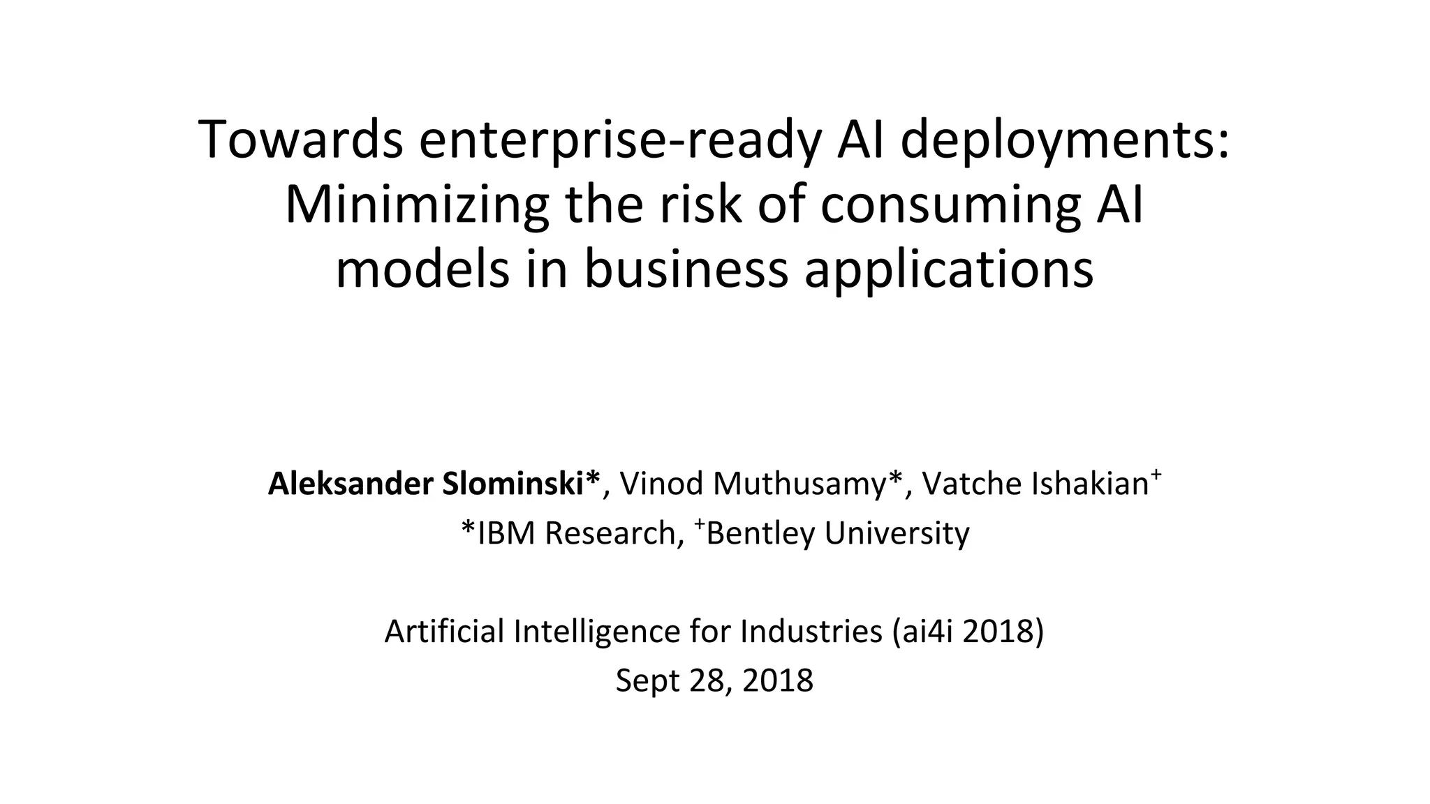 Towards enterprise-ready AI deployments:
Minimizing the risk of consuming AI
models in business applications
Aleksander Slominski*, Vinod Muthusamy*, Vatche Ishakian+
*IBM Research, +
Bentley University
Artificial Intelligence for Industries (ai4i 2018)
Sept 28, 2018
 