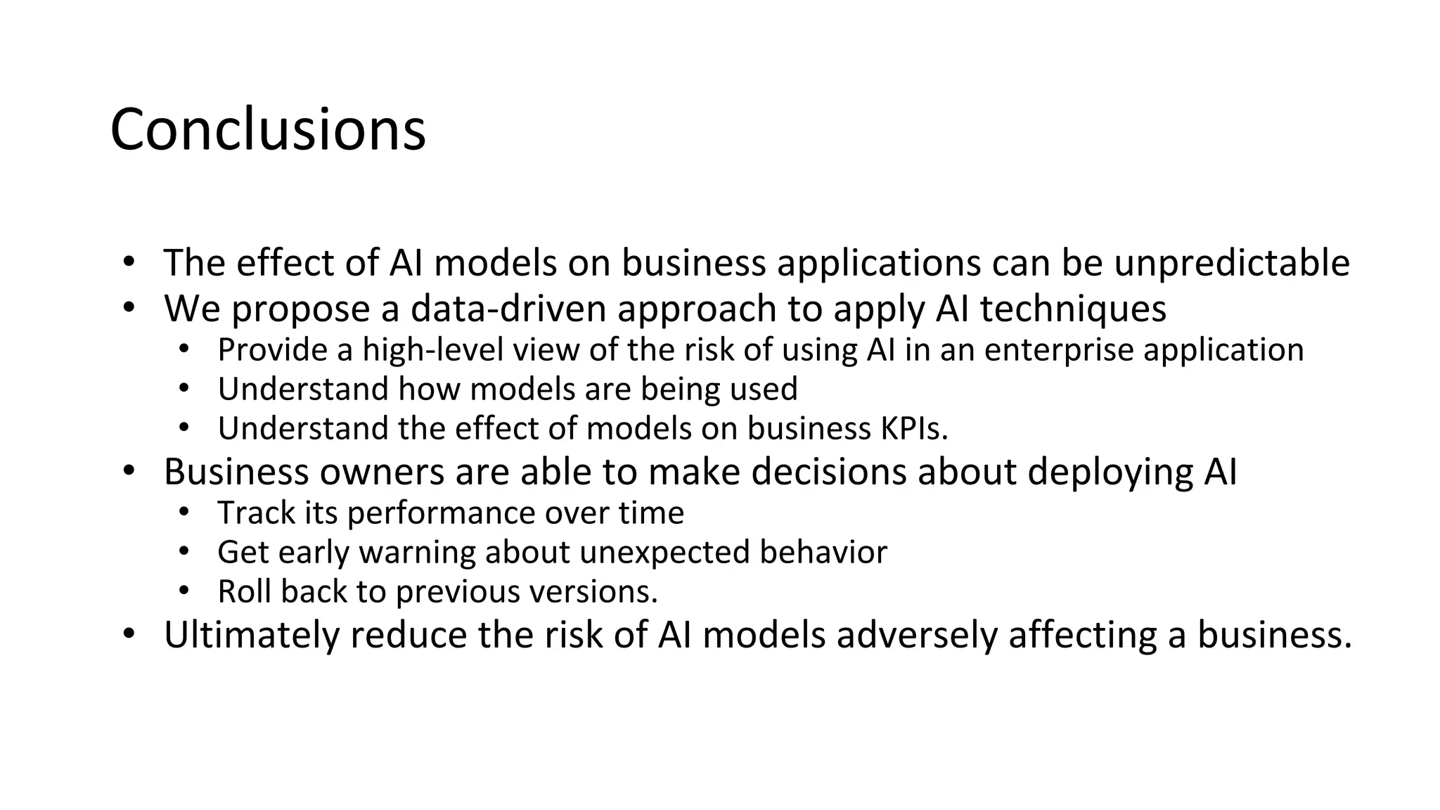 Conclusions
• The effect of AI models on business applications can be unpredictable
• We propose a data-driven approach to apply AI techniques
• Provide a high-level view of the risk of using AI in an enterprise application
• Understand how models are being used
• Understand the effect of models on business KPIs.
• Business owners are able to make decisions about deploying AI
• Track its performance over time
• Get early warning about unexpected behavior
• Roll back to previous versions.
• Ultimately reduce the risk of AI models adversely affecting a business.
 