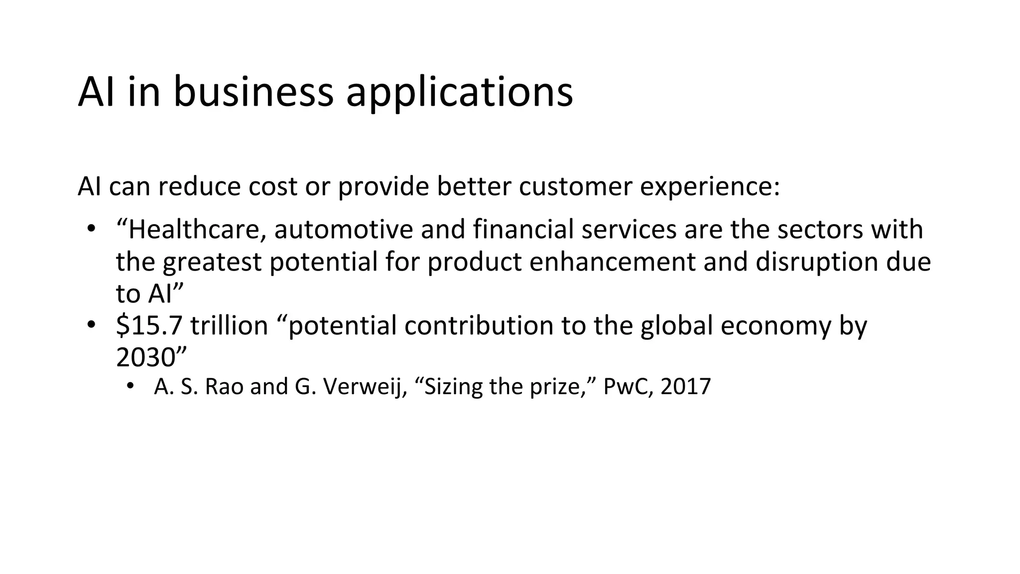AI can reduce cost or provide better customer experience:
• “Healthcare, automotive and financial services are the sectors with
the greatest potential for product enhancement and disruption due
to AI”
• $15.7 trillion “potential contribution to the global economy by
2030”
• A. S. Rao and G. Verweij, “Sizing the prize,” PwC, 2017
AI in business applications
 