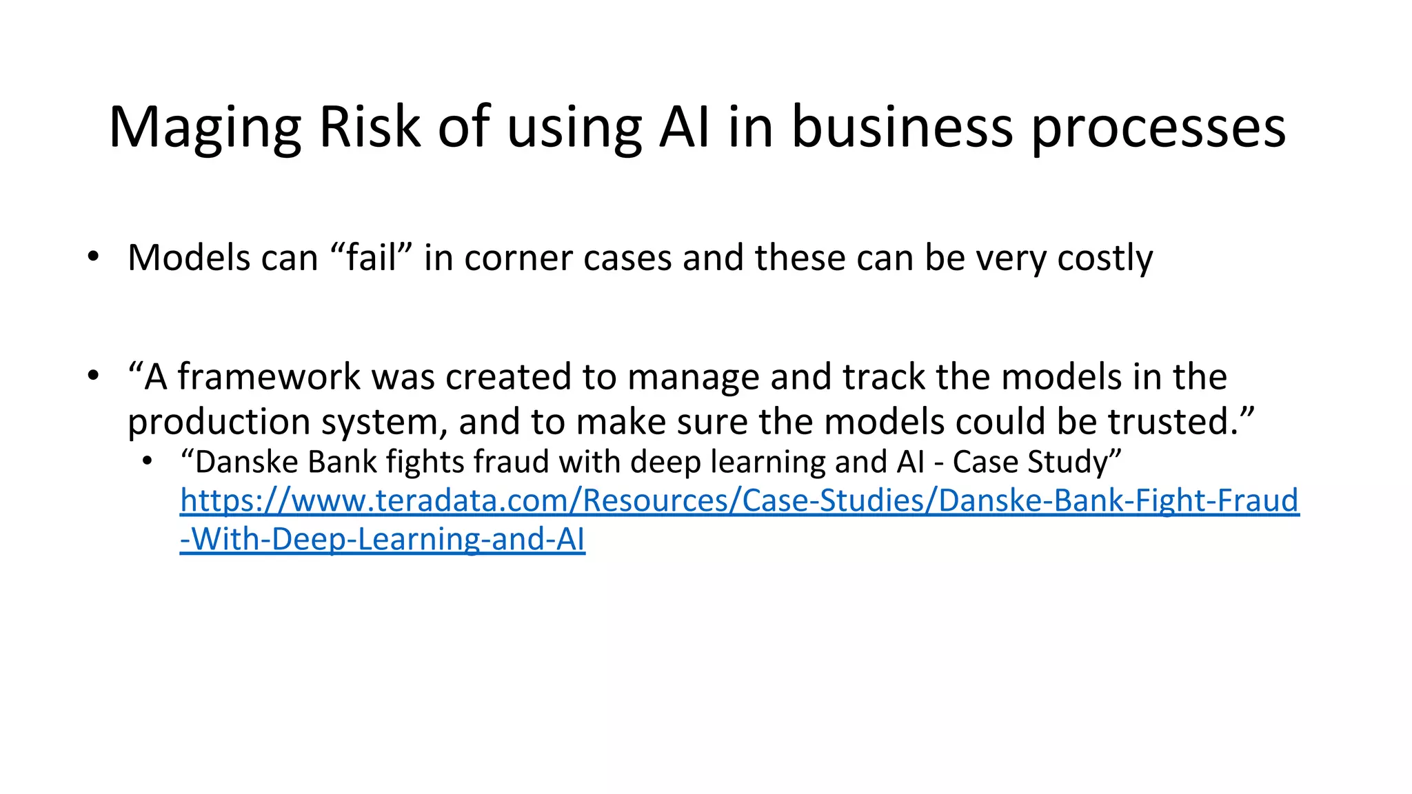 Maging Risk of using AI in business processes
• Models can “fail” in corner cases and these can be very costly
• “A framework was created to manage and track the models in the
production system, and to make sure the models could be trusted.”
• “Danske Bank fights fraud with deep learning and AI - Case Study”
https://www.teradata.com/Resources/Case-Studies/Danske-Bank-Fight-Fraud
-With-Deep-Learning-and-AI
 