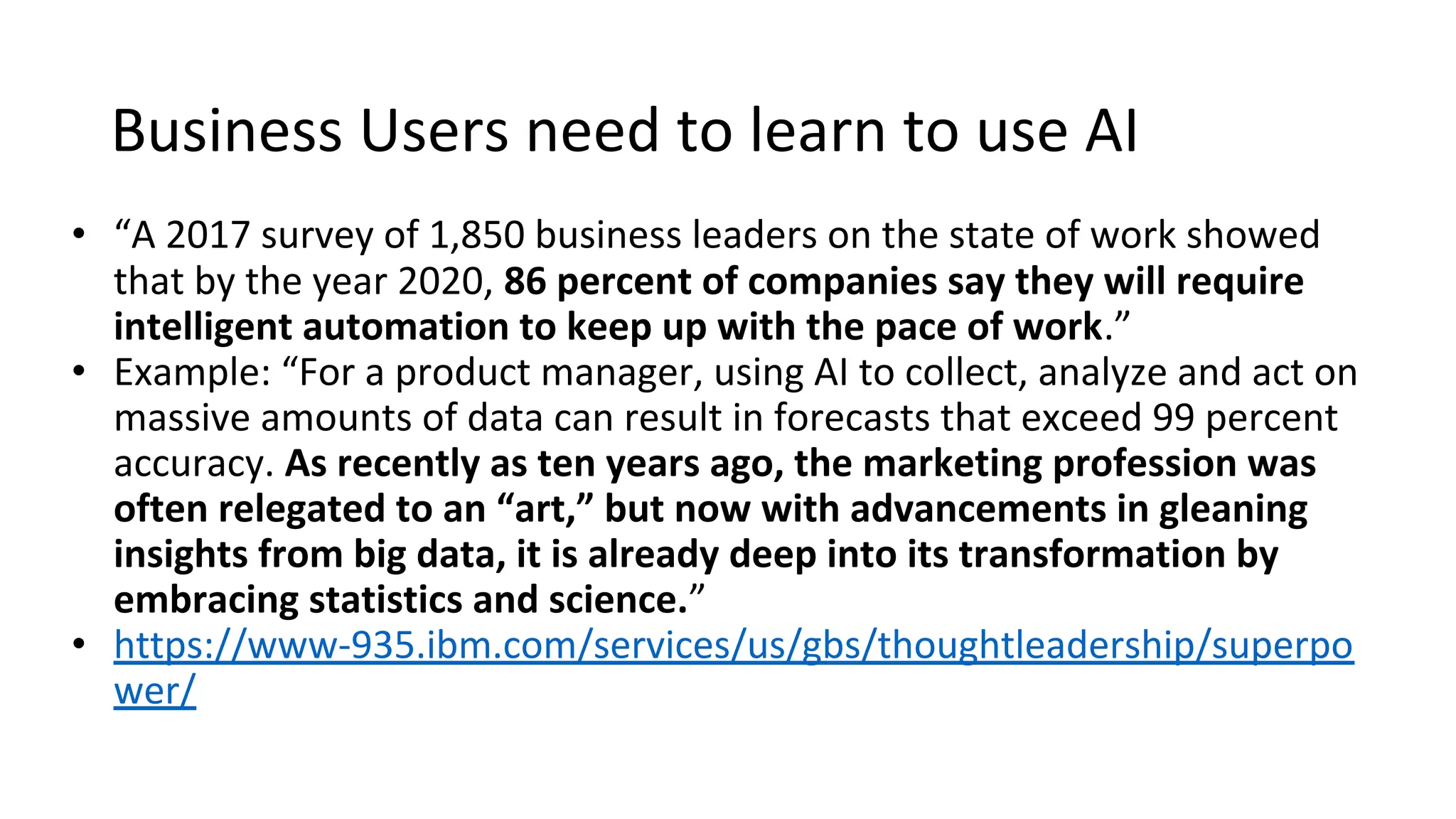 Business Users need to learn to use AI
• “A 2017 survey of 1,850 business leaders on the state of work showed
that by the year 2020, 86 percent of companies say they will require
intelligent automation to keep up with the pace of work.”
• Example: “For a product manager, using AI to collect, analyze and act on
massive amounts of data can result in forecasts that exceed 99 percent
accuracy. As recently as ten years ago, the marketing profession was
often relegated to an “art,” but now with advancements in gleaning
insights from big data, it is already deep into its transformation by
embracing statistics and science.”
• https://www-935.ibm.com/services/us/gbs/thoughtleadership/superpo
wer/
 