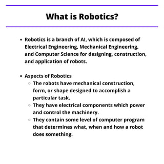 What is Robotics?
Robotics is a branch of AI, which is composed of
Electrical Engineering, Mechanical Engineering,
and Com...