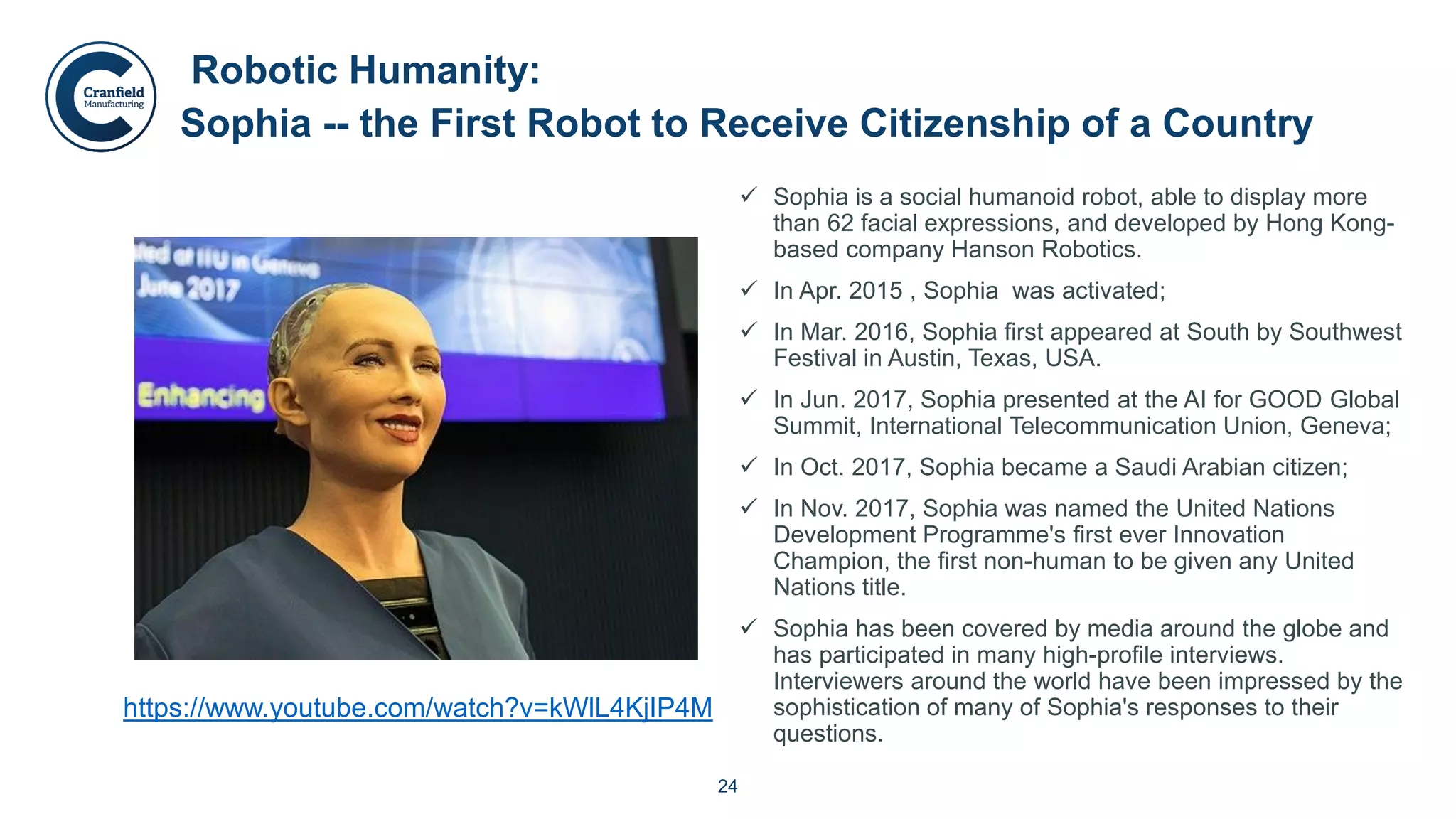 24
 Sophia is a social humanoid robot, able to display more
than 62 facial expressions, and developed by Hong Kong-
based company Hanson Robotics.
 In Apr. 2015 , Sophia was activated;
 In Mar. 2016, Sophia first appeared at South by Southwest
Festival in Austin, Texas, USA.
 In Jun. 2017, Sophia presented at the AI for GOOD Global
Summit, International Telecommunication Union, Geneva;
 In Oct. 2017, Sophia became a Saudi Arabian citizen;
 In Nov. 2017, Sophia was named the United Nations
Development Programme's first ever Innovation
Champion, the first non-human to be given any United
Nations title.
 Sophia has been covered by media around the globe and
has participated in many high-profile interviews.
Interviewers around the world have been impressed by the
sophistication of many of Sophia's responses to their
questions.
Robotic Humanity:
Sophia -- the First Robot to Receive Citizenship of a Country
https://www.youtube.com/watch?v=kWlL4KjIP4M
 
