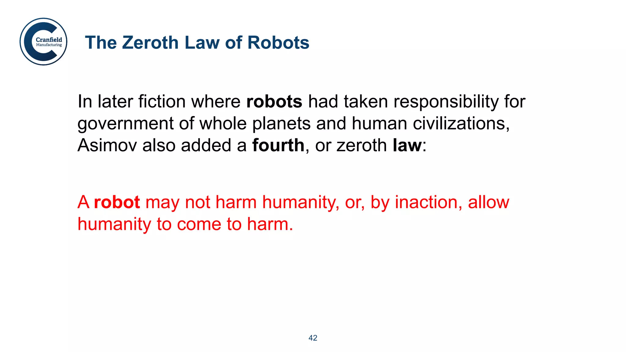 42
The Zeroth Law of Robots
In later fiction where robots had taken responsibility for
government of whole planets and human civilizations,
Asimov also added a fourth, or zeroth law:
A robot may not harm humanity, or, by inaction, allow
humanity to come to harm.
 