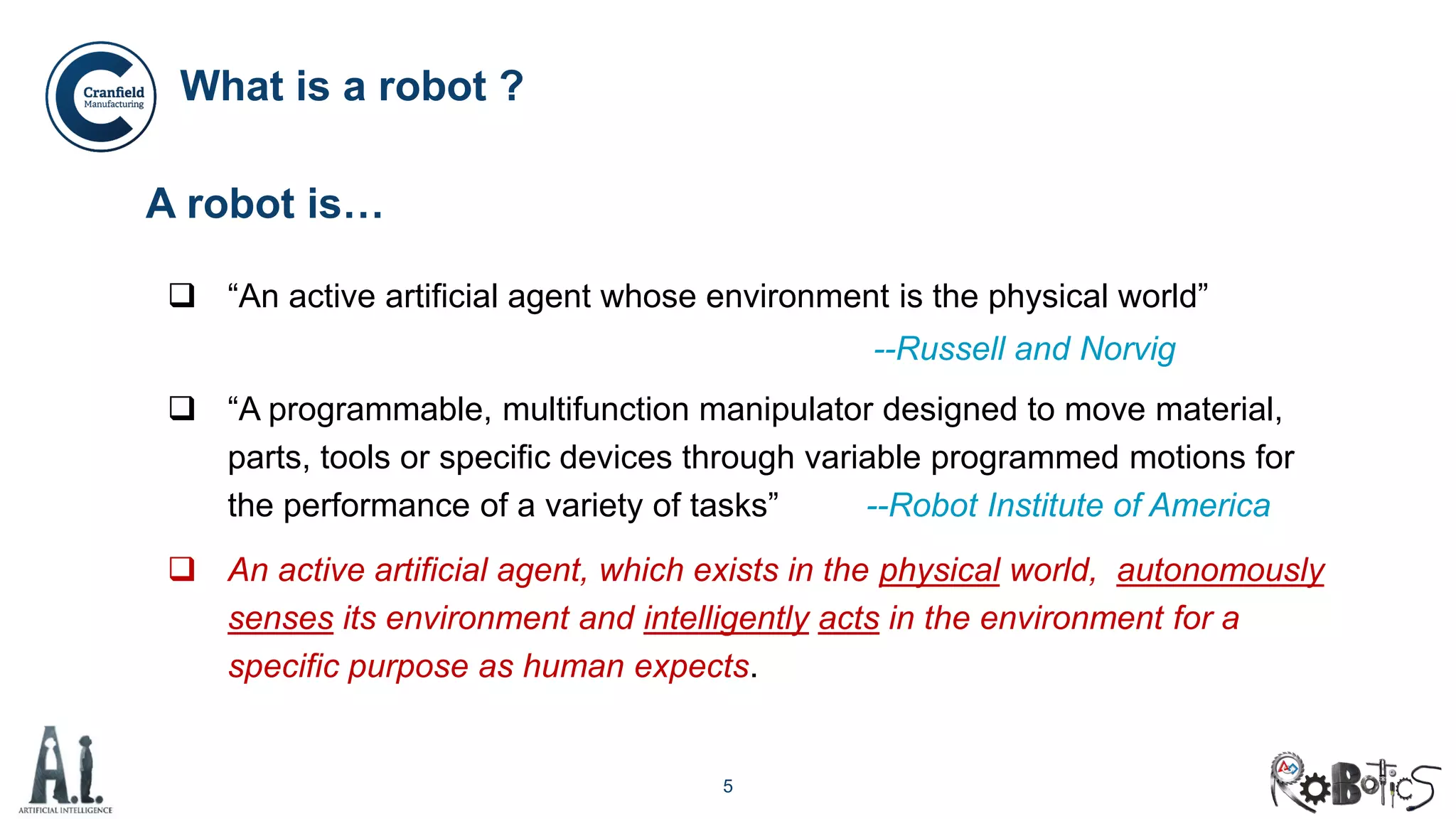 5
What is a robot ?
A robot is…
 “An active artificial agent whose environment is the physical world”
--Russell and Norvig
 “A programmable, multifunction manipulator designed to move material,
parts, tools or specific devices through variable programmed motions for
the performance of a variety of tasks” --Robot Institute of America
 An active artificial agent, which exists in the physical world, autonomously
senses its environment and intelligently acts in the environment for a
specific purpose as human expects.
 
