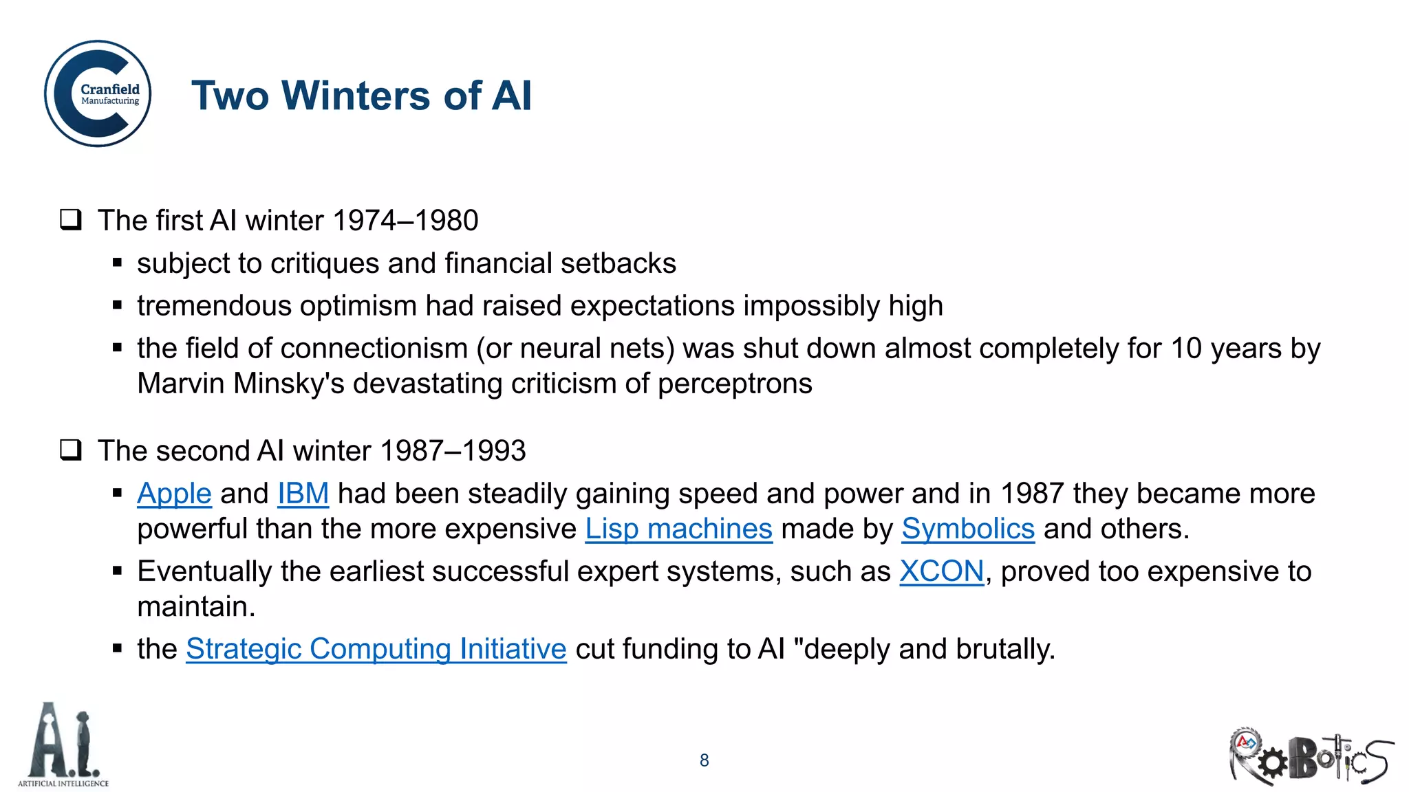8
Two Winters of AI
 The first AI winter 1974–1980
 subject to critiques and financial setbacks
 tremendous optimism had raised expectations impossibly high
 the field of connectionism (or neural nets) was shut down almost completely for 10 years by
Marvin Minsky's devastating criticism of perceptrons
 The second AI winter 1987–1993
 Apple and IBM had been steadily gaining speed and power and in 1987 they became more
powerful than the more expensive Lisp machines made by Symbolics and others.
 Eventually the earliest successful expert systems, such as XCON, proved too expensive to
maintain.
 the Strategic Computing Initiative cut funding to AI "deeply and brutally.
 