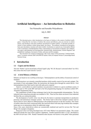 Artiﬁcial Intelligence – An Introduction to Robotics
                            Tim Niemueller and Sumedha Widyadharma
                                                   July 8, 2003

                                                      Abstract
          This document gives a short introduction to the basics of robotics in the context of artiﬁcial intelli-
      gence. It describes the very basics of robotics like sensors and effectors, gives an overview on robotic
      history, and introduces some basic problems encountered in modern robotics. It describes possible so-
      lutions to those problems without going deeply into theory. The problems introduced are perception,
      basic pose description, transition and sensor models, localization as a special case of perception (Monte
      Carlo Localization, Extended Kalman Filter), representation of environment (workspace and conﬁgura-
      tion space), path planning (cell decomposition, potential ﬁelds, skeletonization, Voronoi diagrams, and
      probabilistic roadmaps), movement of robots, and some real-life examples.
          This document was created accompanying a talk in the context of the proseminar "Artiﬁcial Intelli-
      gence" in summer semester 2003 at the RWTH Aachen, Chair of Computer Science V, Knowledge-based
      Systems Group.


1    Introduction
1.1 Capek and his Robots
The term "Robot" can be traced back to Karel Capek’s play "R.U.R. Rossum’s universal robots" (in 1921)
that comes from the Czech word for "corvee".

1.2 A brief History of Robots
Robotics are based on two enabling technologies: Telemanipulators and the ability of numerical control of
machines.
    Telemanipulators are remotely controlled machines which usually consist of an arm and a gripper. The
movements of arm and gripper follow the instructions the human gives through his control device. First
telemanipulators have been used to deal with radio-active material.
    Numeric control allows to control machines very precisely in relation to a given coordinate system. It
was ﬁrst used in 1952 at the MIT and lead to the ﬁrst programming language for machines (called APT:
Automatic Programmed Tools).
    The combination of both of these techniques lead to the ﬁrst programmable telemanipulator. The ﬁrst
industrial robot using these principle was installed in 1961. These are the robots one knows from industrial
facilities like car construction plants.
    The development of mobile robots was driven by the desire to automate transportation in production
processes and autonomous transport systems. The former lead to driver-less transport systems used on
factory ﬂoors to move objects to different points in the production process in the late seventies. New forms
of mobile robots have been constructed lately like insectoid robots with many legs modeled after examples
nature gave us or autonomous robots for underwater usage.
Since a few years wheel-driven robots are commercially marketed and used for services like "Get and
Bring" (for example in hospitals).
    Humanoid robots are being developed since 1975 when Wabot-I was presented in Japan. The current
Wabot-III already has some minor cognitive capabilities. Another humanoid robot is "Cog", developed in
the MIT-AI-Lab since 1994. Honda’s humanoid robot became well known in the public when presented


                                                          1
 