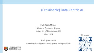 Prof. Paolo Missier
School of Computer Science
University of Birmingham, UK
May, 2024
A talk given to the
AIM Research Support Facility @ the Turing Institute
(Explainable) Data-Centric AI
My contacts:
 