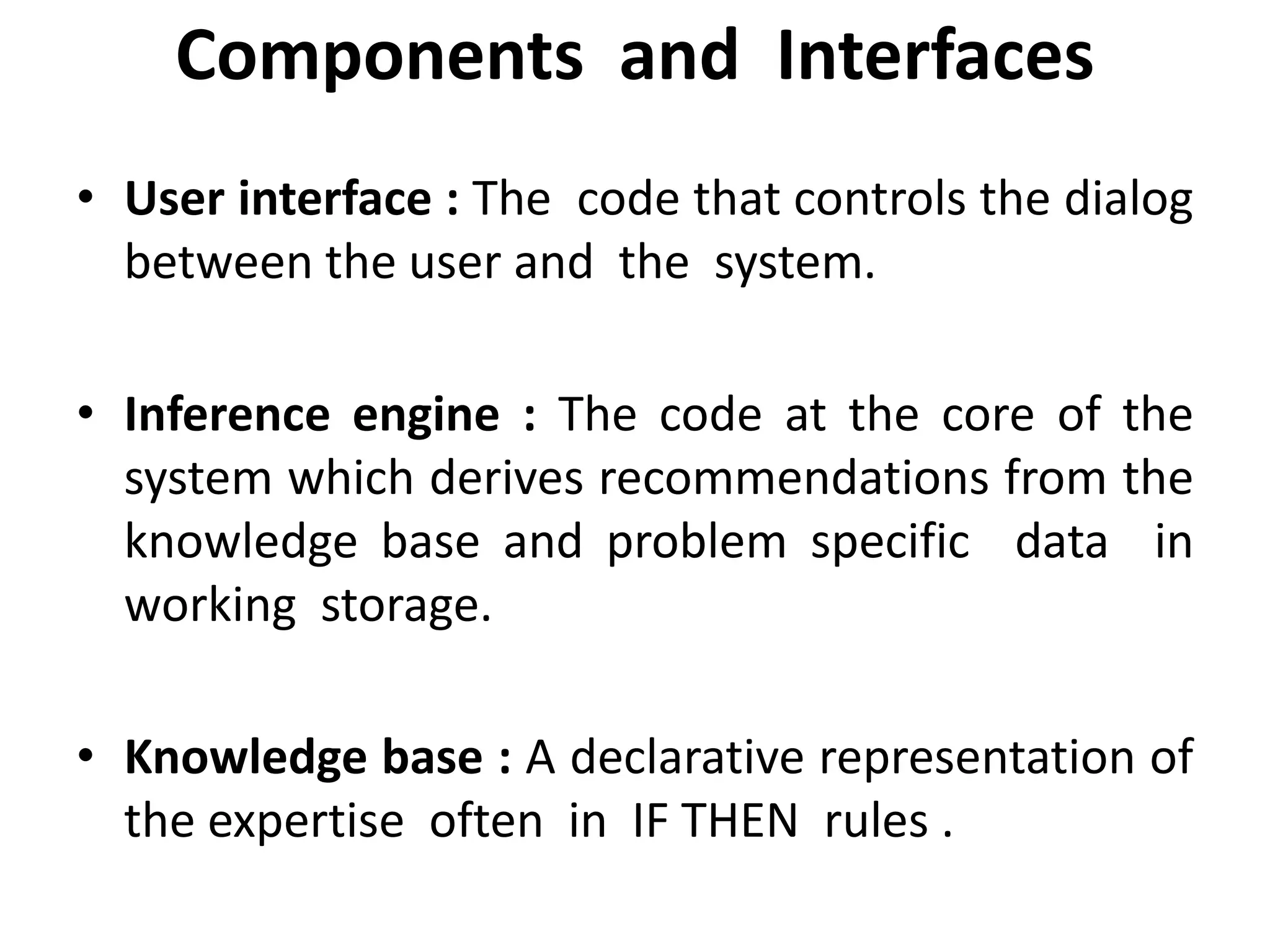 Components and Interfaces
• User interface : The code that controls the dialog
between the user and the system.
• Inference engine : The code at the core of the
system which derives recommendations from the
knowledge base and problem specific data in
working storage.
• Knowledge base : A declarative representation of
the expertise often in IF THEN rules .
 