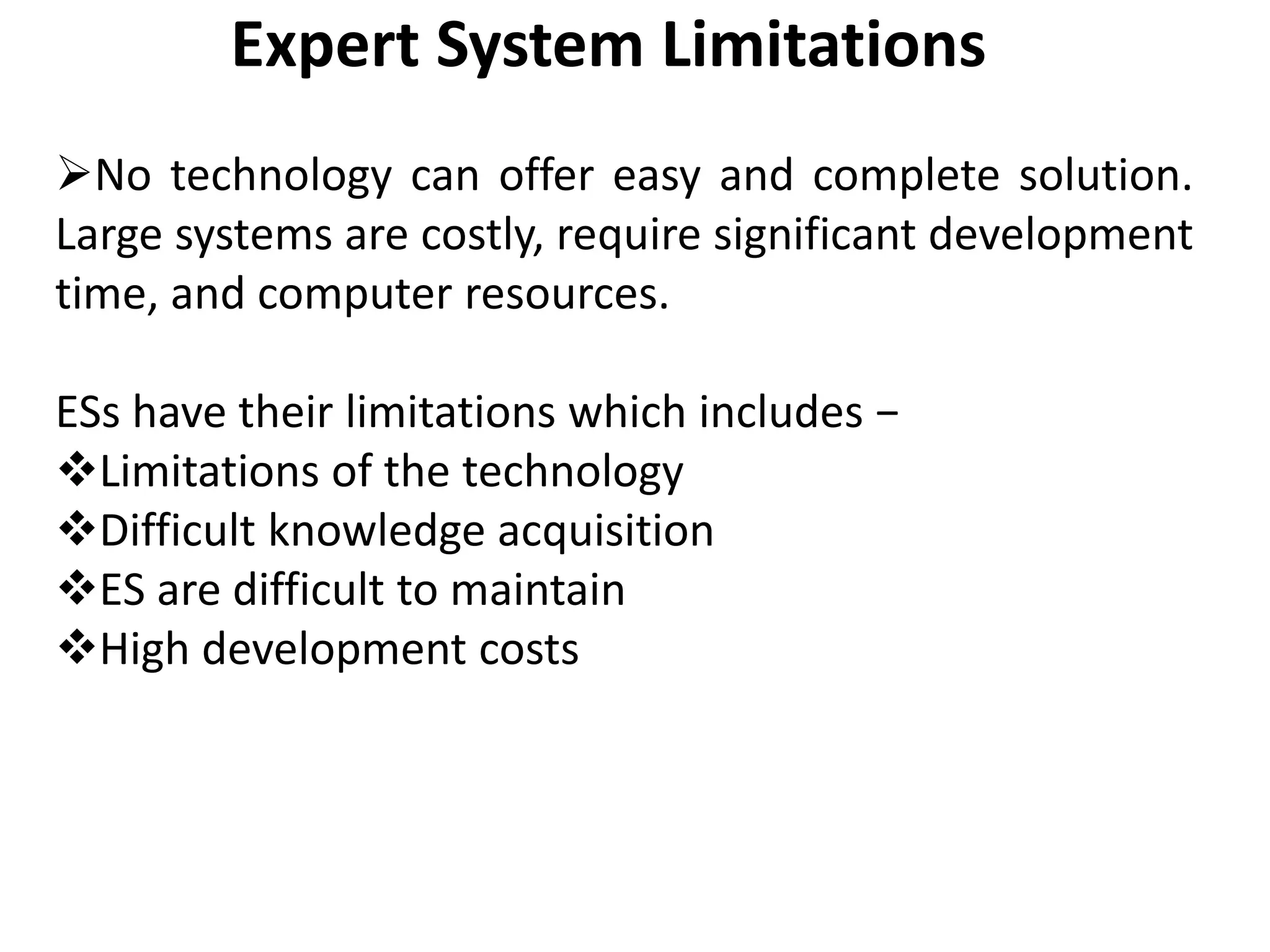 Expert System Limitations
No technology can offer easy and complete solution.
Large systems are costly, require significant development
time, and computer resources.
ESs have their limitations which includes −
Limitations of the technology
Difficult knowledge acquisition
ES are difficult to maintain
High development costs
 