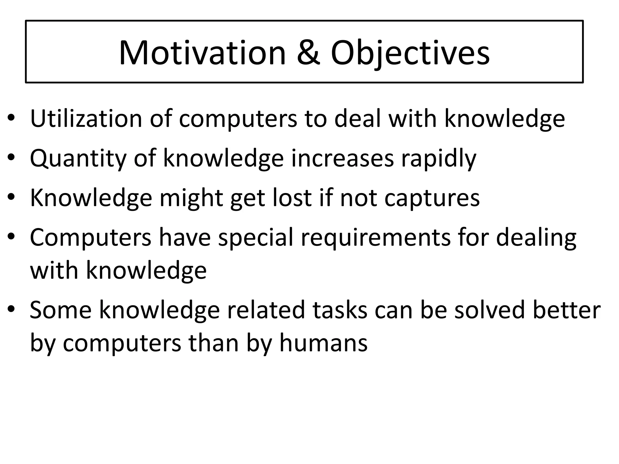 Motivation & Objectives
• Utilization of computers to deal with knowledge
• Quantity of knowledge increases rapidly
• Knowledge might get lost if not captures
• Computers have special requirements for dealing
with knowledge
• Some knowledge related tasks can be solved better
by computers than by humans
 