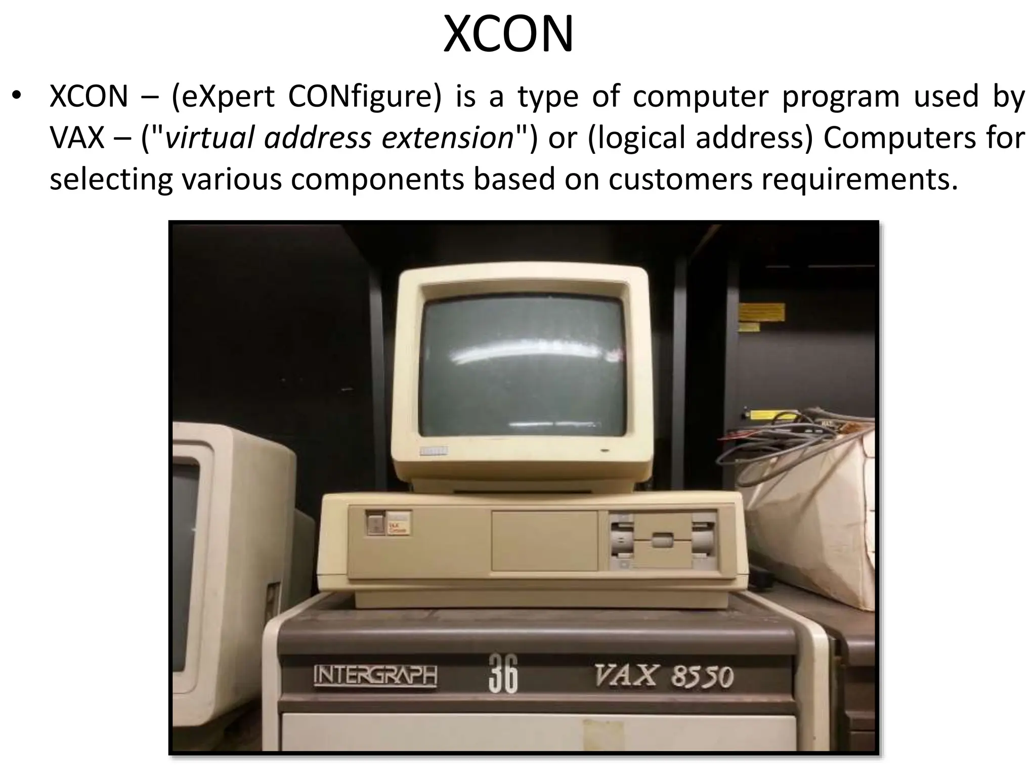 XCON
• XCON – (eXpert CONfigure) is a type of computer program used by
VAX – ("virtual address extension") or (logical address) Computers for
selecting various components based on customers requirements.
 