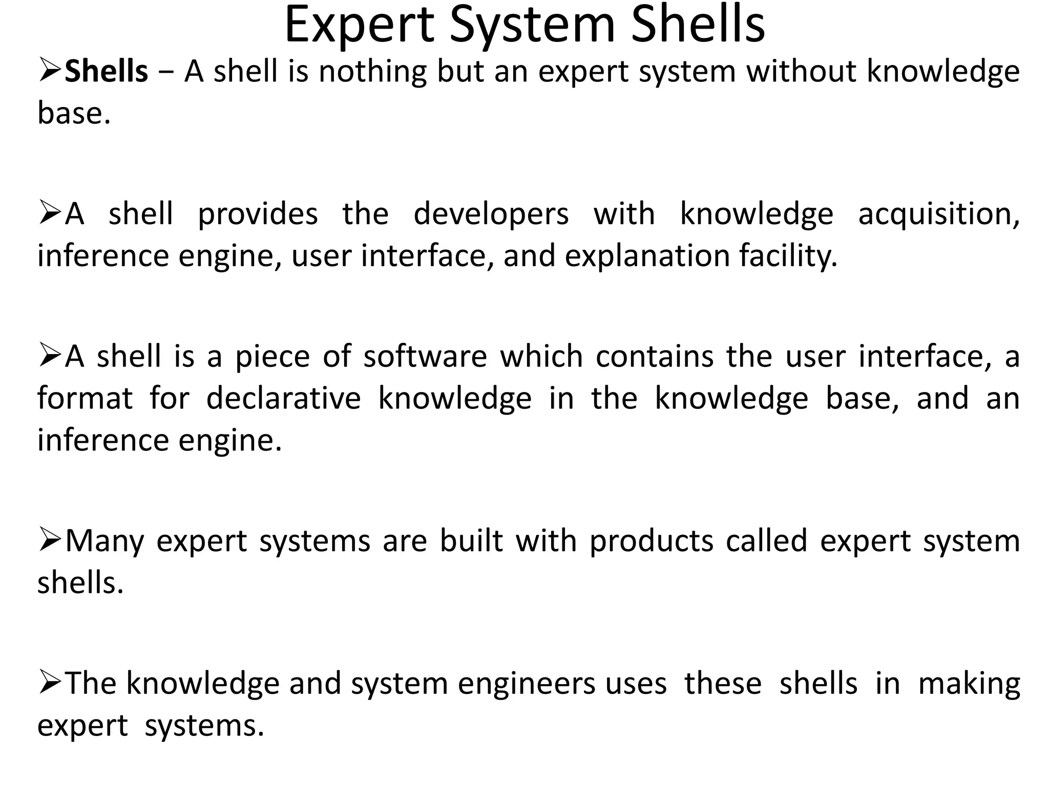 Expert System Shells
Shells − A shell is nothing but an expert system without knowledge
base.
A shell provides the developers with knowledge acquisition,
inference engine, user interface, and explanation facility.
A shell is a piece of software which contains the user interface, a
format for declarative knowledge in the knowledge base, and an
inference engine.
Many expert systems are built with products called expert system
shells.
The knowledge and system engineers uses these shells in making
expert systems.
 