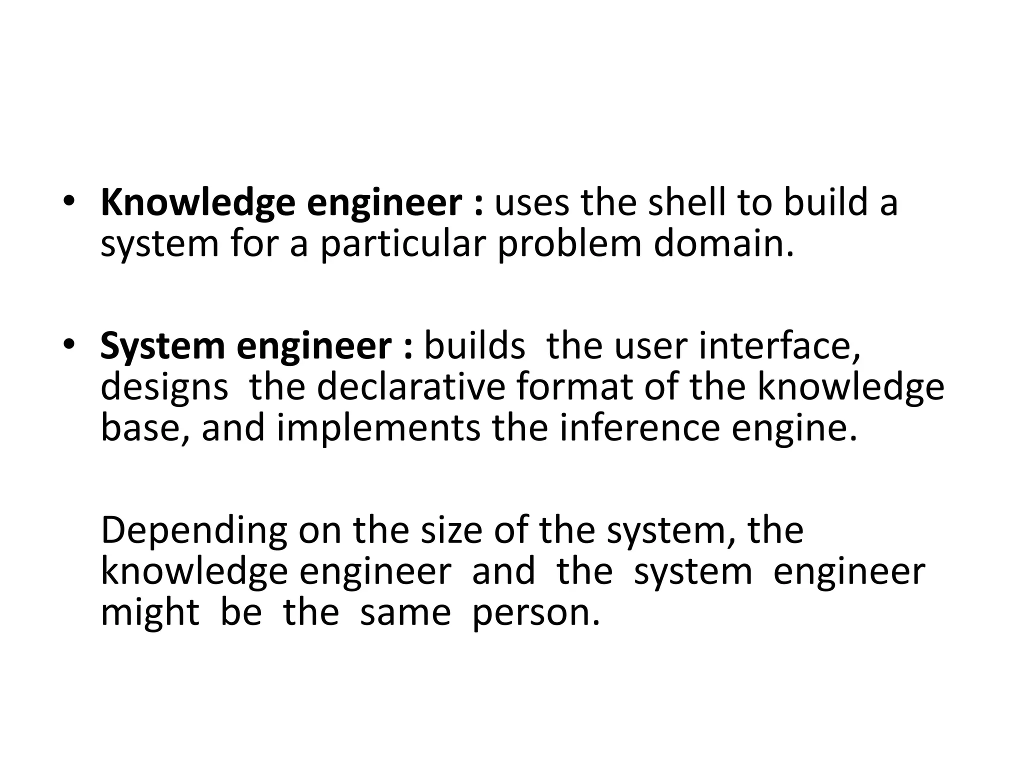 • Knowledge engineer : uses the shell to build a
system for a particular problem domain.
• System engineer : builds the user interface,
designs the declarative format of the knowledge
base, and implements the inference engine.
Depending on the size of the system, the
knowledge engineer and the system engineer
might be the same person.
 