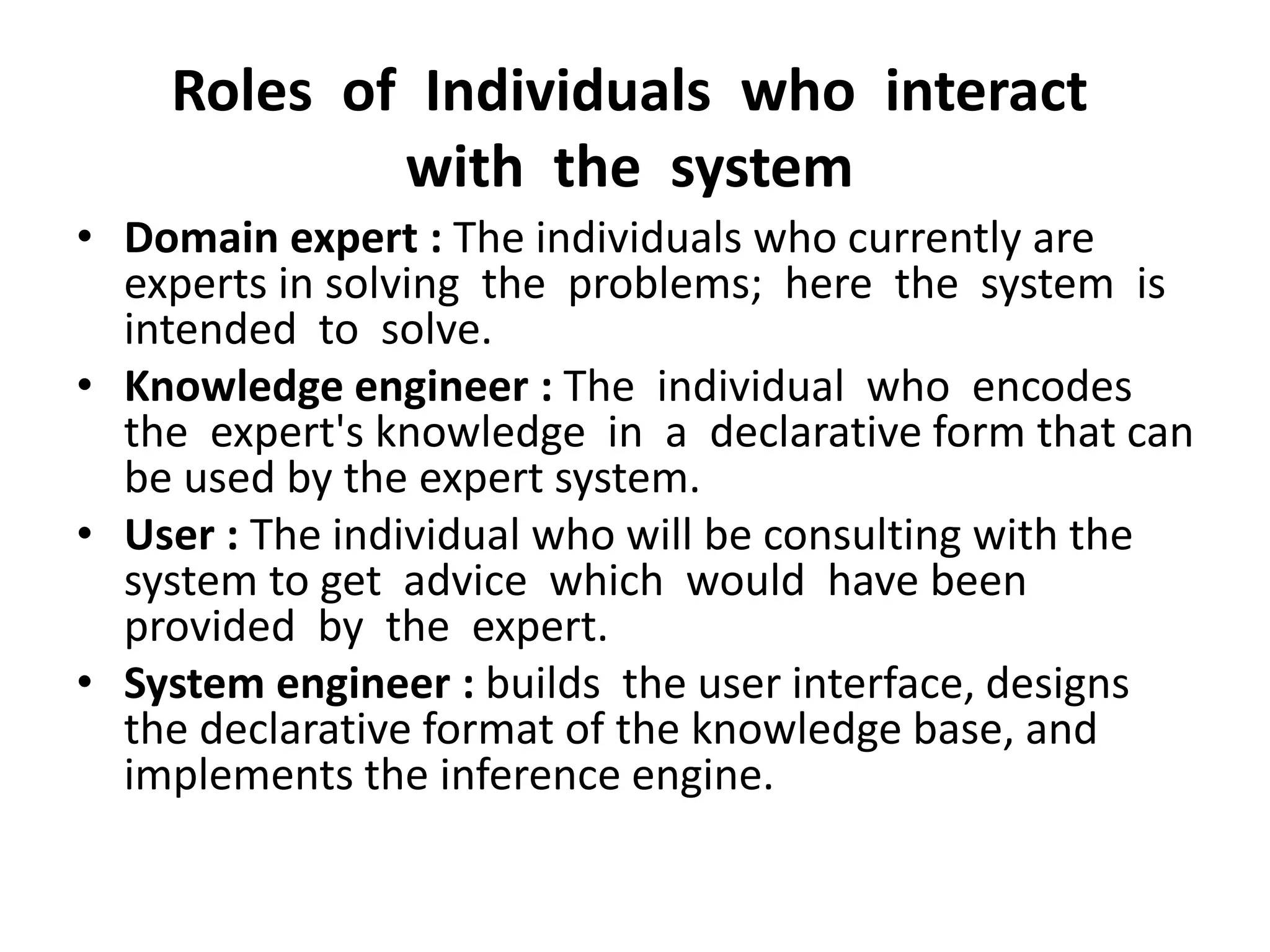 Roles of Individuals who interact
with the system
• Domain expert : The individuals who currently are
experts in solving the problems; here the system is
intended to solve.
• Knowledge engineer : The individual who encodes
the expert's knowledge in a declarative form that can
be used by the expert system.
• User : The individual who will be consulting with the
system to get advice which would have been
provided by the expert.
• System engineer : builds the user interface, designs
the declarative format of the knowledge base, and
implements the inference engine.
 