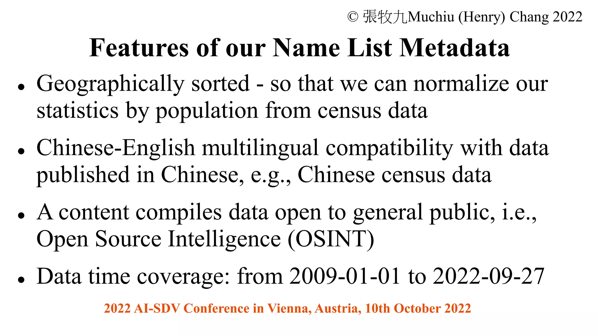 ⚫ Geographically sorted - so that we can normalize our
statistics by population from census data
⚫ Chinese-English multilingual compatibility with data
published in Chinese, e.g., Chinese census data
⚫ A content compiles data open to general public, i.e.,
Open Source Intelligence (OSINT)
⚫ Data time coverage: from 2009-01-01 to 2022-09-27
© 張牧九Muchiu (Henry) Chang 2022
2022 AI-SDV Conference in Vienna, Austria, 10th October 2022
Features of our Name List Metadata
 