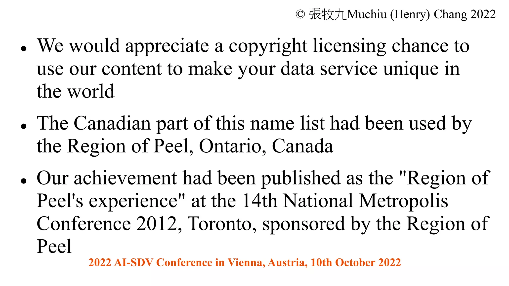 © 張牧九Muchiu (Henry) Chang 2022
⚫ We would appreciate a copyright licensing chance to
use our content to make your data service unique in
the world
⚫ The Canadian part of this name list had been used by
the Region of Peel, Ontario, Canada
⚫ Our achievement had been published as the "Region of
Peel's experience" at the 14th National Metropolis
Conference 2012, Toronto, sponsored by the Region of
Peel
2022 AI-SDV Conference in Vienna, Austria, 10th October 2022
 