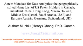 A new Metadata for Data Analytics: the geographically
sorted Name List of US Patent Holders in Canada,
mainland China, Hong Kong, Macao, Taiwan,
Middle East (Israel, Saudi Arabia, UAE) and
Europe (Austria, Germany, Switzerland, UK)
Author: Muchiu (Henry) Chang, PhD. Cantab.
henry.chang212@gmail.com
The Artificial Intelligence Conference on Search, Data and Text Mining, Analytics and Visualization
2022 AI-SDV Conference in Vienna, Austria, 10th October 2022
 