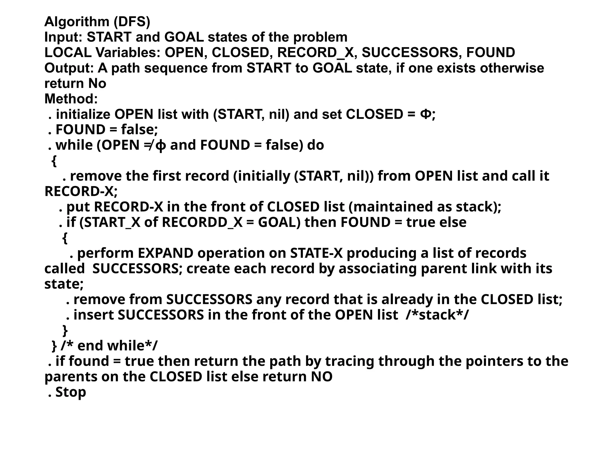 Algorithm (DFS)
Input: START and GOAL states of the problem
LOCAL Variables: OPEN, CLOSED, RECORD_X, SUCCESSORS, FOUND
Output: A path sequence from START to GOAL state, if one exists otherwise
return No
Method:
. initialize OPEN list with (START, nil) and set CLOSED = Φ;
. FOUND = false;
. while (OPEN ≠ ф and FOUND = false) do
{
. remove the first record (initially (START, nil)) from OPEN list and call it
RECORD-X;
. put RECORD-X in the front of CLOSED list (maintained as stack);
. if (START_X of RECORDD_X = GOAL) then FOUND = true else
{
. perform EXPAND operation on STATE-X producing a list of records
called SUCCESSORS; create each record by associating parent link with its
state;
. remove from SUCCESSORS any record that is already in the CLOSED list;
. insert SUCCESSORS in the front of the OPEN list /*stack*/
}
} /* end while*/
. if found = true then return the path by tracing through the pointers to the
parents on the CLOSED list else return NO
. Stop
 