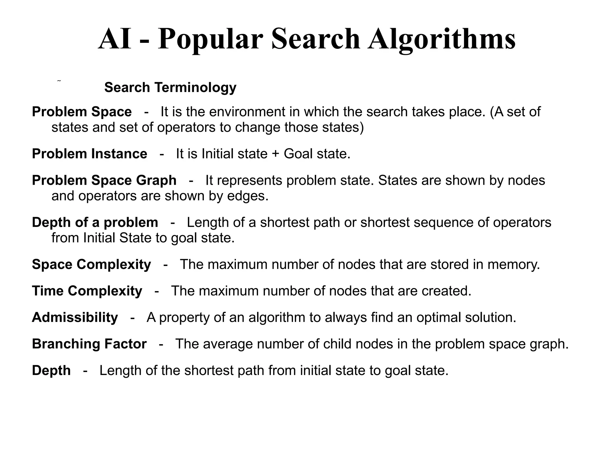 AI - Popular Search Algorithms
 Search Terminology
Problem Space － It is the environment in which the search takes place. (A set of
states and set of operators to change those states)
Problem Instance － It is Initial state + Goal state.
Problem Space Graph － It represents problem state. States are shown by nodes
and operators are shown by edges.
Depth of a problem － Length of a shortest path or shortest sequence of operators
from Initial State to goal state.
Space Complexity － The maximum number of nodes that are stored in memory.
Time Complexity － The maximum number of nodes that are created.
Admissibility － A property of an algorithm to always find an optimal solution.
Branching Factor － The average number of child nodes in the problem space graph.
Depth － Length of the shortest path from initial state to goal state.
 