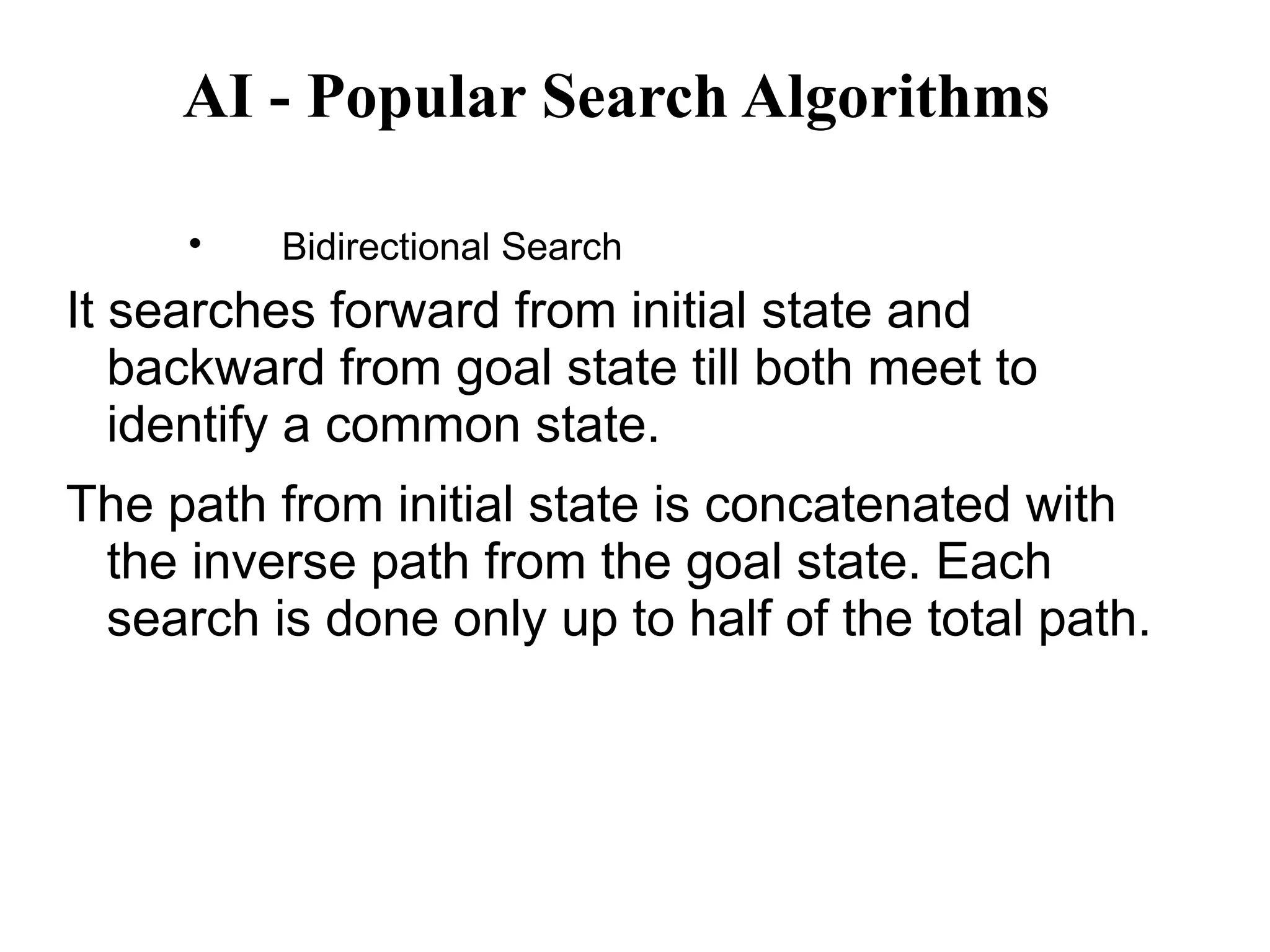 AI - Popular Search Algorithms

Bidirectional Search
It searches forward from initial state and
backward from goal state till both meet to
identify a common state.
The path from initial state is concatenated with
the inverse path from the goal state. Each
search is done only up to half of the total path.
 