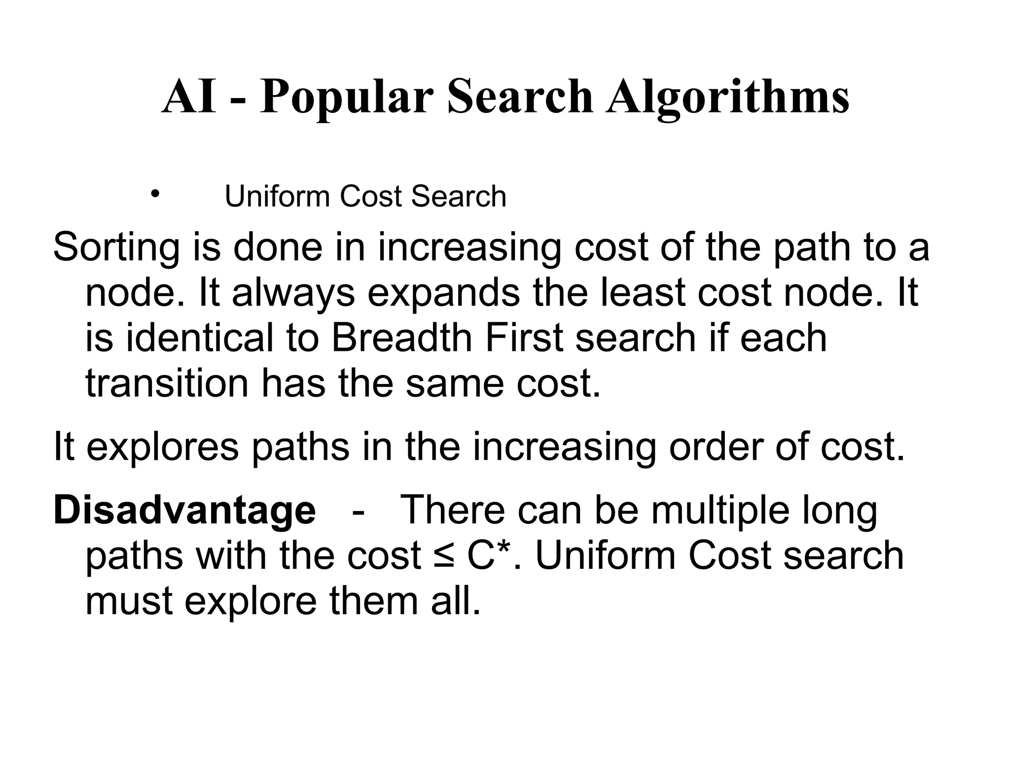 AI - Popular Search Algorithms

Uniform Cost Search
Sorting is done in increasing cost of the path to a
node. It always expands the least cost node. It
is identical to Breadth First search if each
transition has the same cost.
It explores paths in the increasing order of cost.
Disadvantage － There can be multiple long
paths with the cost ≤ C*. Uniform Cost search
must explore them all.
 