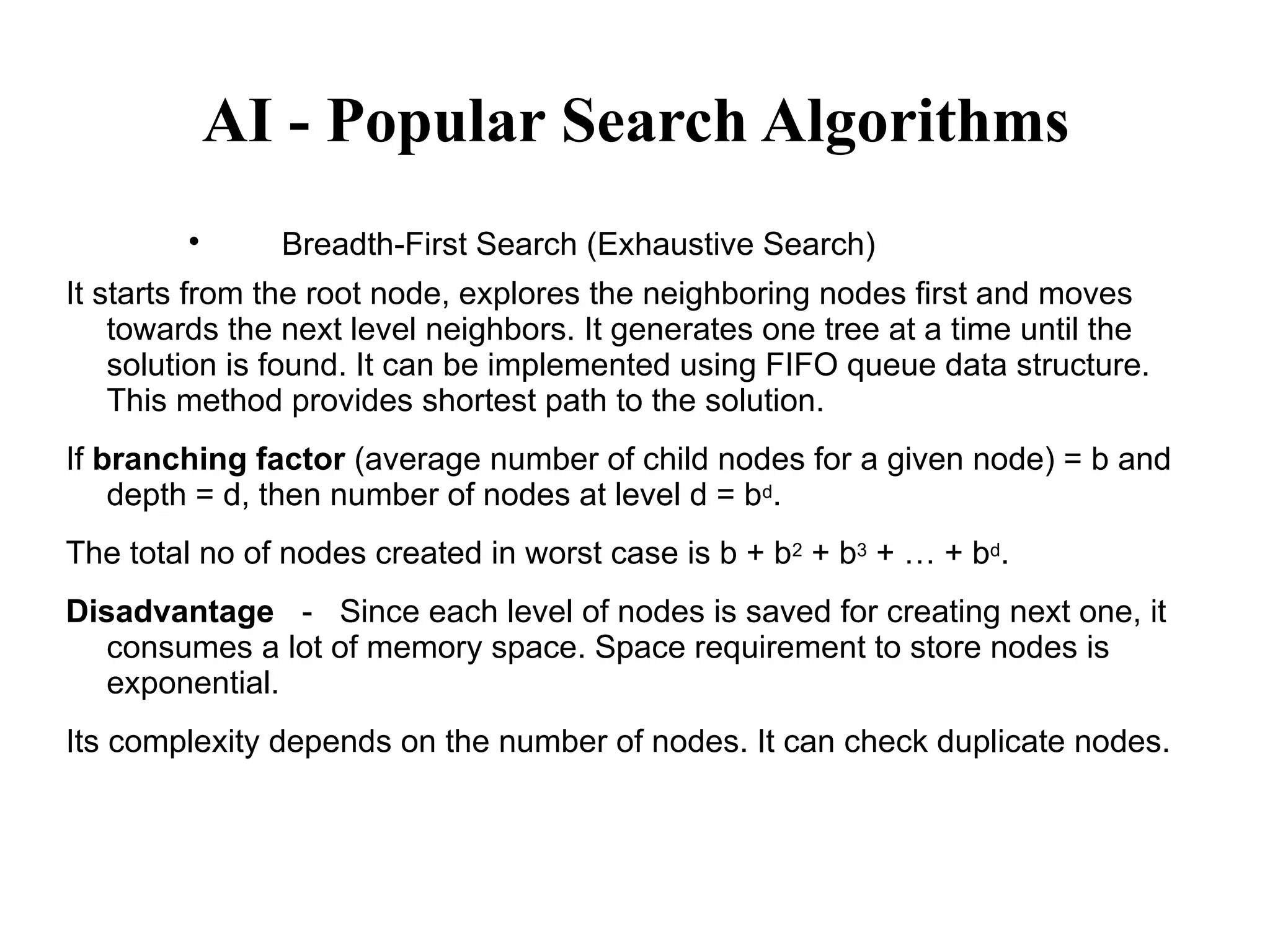 AI - Popular Search Algorithms

Breadth-First Search (Exhaustive Search)
It starts from the root node, explores the neighboring nodes first and moves
towards the next level neighbors. It generates one tree at a time until the
solution is found. It can be implemented using FIFO queue data structure.
This method provides shortest path to the solution.
If branching factor (average number of child nodes for a given node) = b and
depth = d, then number of nodes at level d = bd.
The total no of nodes created in worst case is b + b2 + b3 + … + bd.
Disadvantage － Since each level of nodes is saved for creating next one, it
consumes a lot of memory space. Space requirement to store nodes is
exponential.
Its complexity depends on the number of nodes. It can check duplicate nodes.
 