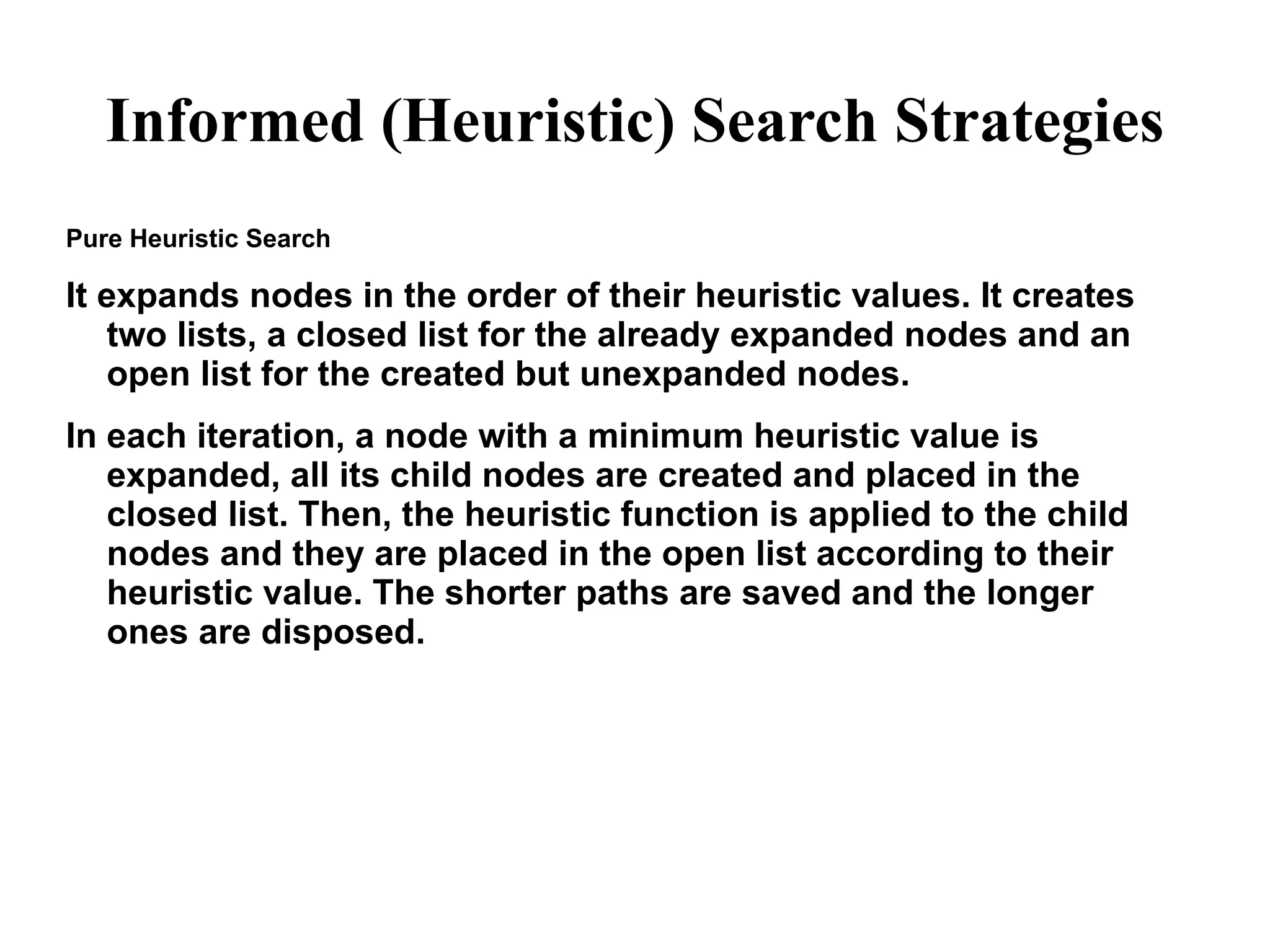 Informed (Heuristic) Search Strategies
Pure Heuristic Search
It expands nodes in the order of their heuristic values. It creates
two lists, a closed list for the already expanded nodes and an
open list for the created but unexpanded nodes.
In each iteration, a node with a minimum heuristic value is
expanded, all its child nodes are created and placed in the
closed list. Then, the heuristic function is applied to the child
nodes and they are placed in the open list according to their
heuristic value. The shorter paths are saved and the longer
ones are disposed.
 