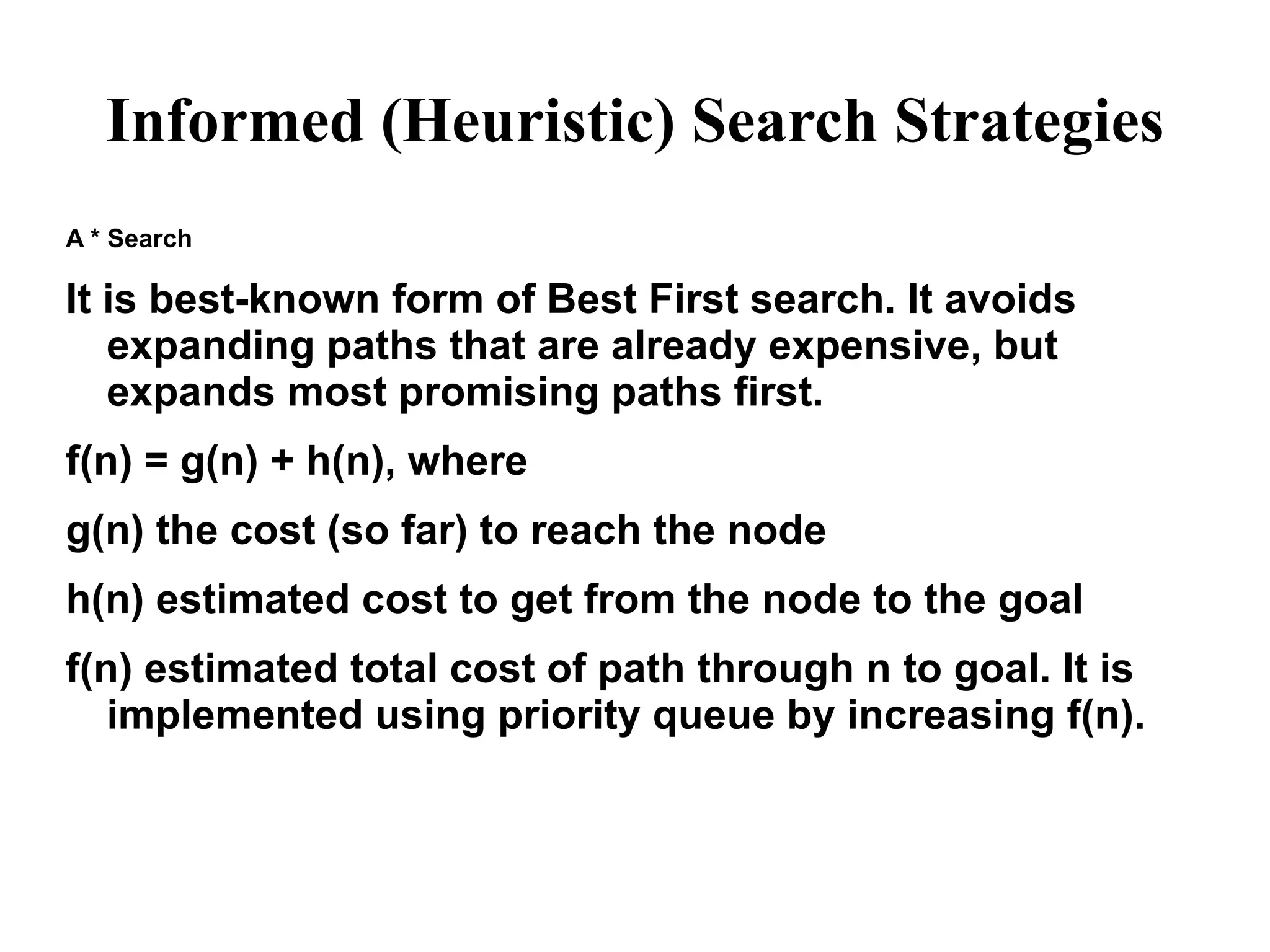 Informed (Heuristic) Search Strategies
A * Search
It is best-known form of Best First search. It avoids
expanding paths that are already expensive, but
expands most promising paths first.
f(n) = g(n) + h(n), where
g(n) the cost (so far) to reach the node
h(n) estimated cost to get from the node to the goal
f(n) estimated total cost of path through n to goal. It is
implemented using priority queue by increasing f(n).
 