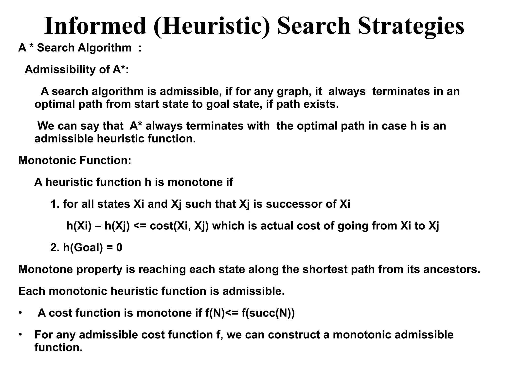 Informed (Heuristic) Search Strategies
A * Search Algorithm :
Admissibility of A*:
A search algorithm is admissible, if for any graph, it always terminates in an
optimal path from start state to goal state, if path exists.
We can say that A* always terminates with the optimal path in case h is an
admissible heuristic function.
Monotonic Function:
A heuristic function h is monotone if
1. for all states Xi and Xj such that Xj is successor of Xi
h(Xi) – h(Xj) <= cost(Xi, Xj) which is actual cost of going from Xi to Xj
2. h(Goal) = 0
Monotone property is reaching each state along the shortest path from its ancestors.
Each monotonic heuristic function is admissible.
• A cost function is monotone if f(N)<= f(succ(N))
• For any admissible cost function f, we can construct a monotonic admissible
function.
 