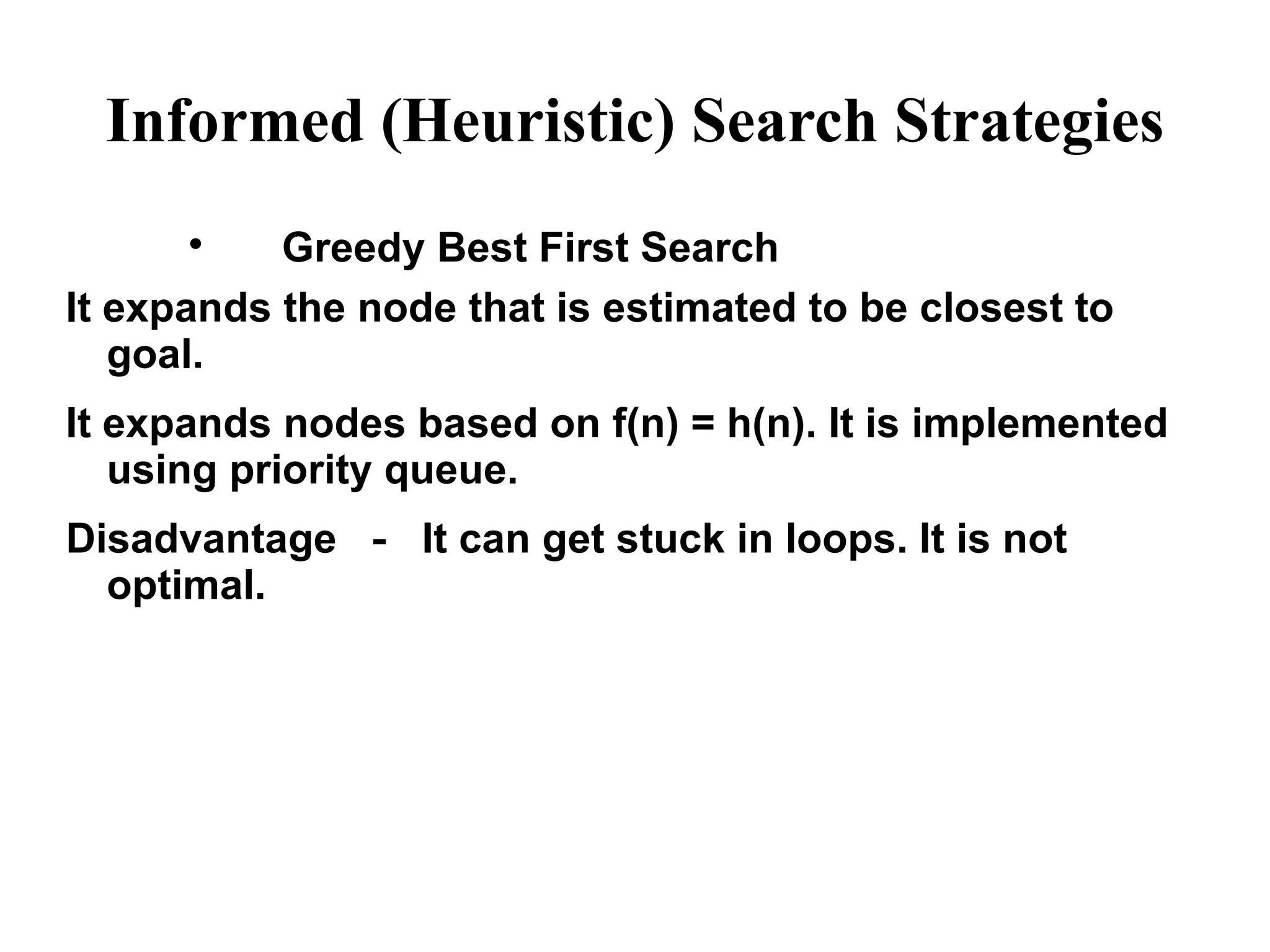 Informed (Heuristic) Search Strategies

Greedy Best First Search
It expands the node that is estimated to be closest to
goal.
It expands nodes based on f(n) = h(n). It is implemented
using priority queue.
Disadvantage － It can get stuck in loops. It is not
optimal.
 