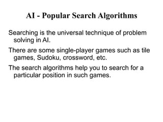 AI - Popular Search Algorithms
Searching is the universal technique of problem
solving in AI.
There are some single-player games such as tile
games, Sudoku, crossword, etc.
The search algorithms help you to search for a
particular position in such games.
 