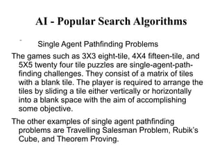 AI - Popular Search Algorithms
 Single Agent Pathfinding Problems
The games such as 3X3 eight-tile, 4X4 fifteen-tile, and
5X5 twenty four tile puzzles are single-agent-path-
finding challenges. They consist of a matrix of tiles
with a blank tile. The player is required to arrange the
tiles by sliding a tile either vertically or horizontally
into a blank space with the aim of accomplishing
some objective.
The other examples of single agent pathfinding
problems are Travelling Salesman Problem, Rubik’s
Cube, and Theorem Proving.
 