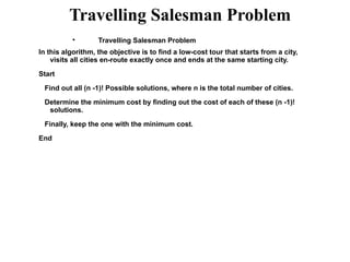Travelling Salesman Problem

Travelling Salesman Problem
In this algorithm, the objective is to find a low-cost tour that starts from a city,
visits all cities en-route exactly once and ends at the same starting city.
Start
Find out all (n -1)! Possible solutions, where n is the total number of cities.
Determine the minimum cost by finding out the cost of each of these (n -1)!
solutions.
Finally, keep the one with the minimum cost.
End
 