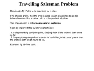 Travelling Salesman Problem
Requires (n-1)! Paths to be examined for n cities.
If no of cities grows, then the time required to wait a salesman to get the
information about the shortest path is not a practical situation.
This phenomenon is called combinatorial explosion.
It can be improved little by following technique:
1. Start generating complete paths, keeping track of the shortest path found
so far.
.2. Stop exploring any path as soon as its partial length becomes greater than
the shortest path length found so far.
Example: fig 2.9 from book
 